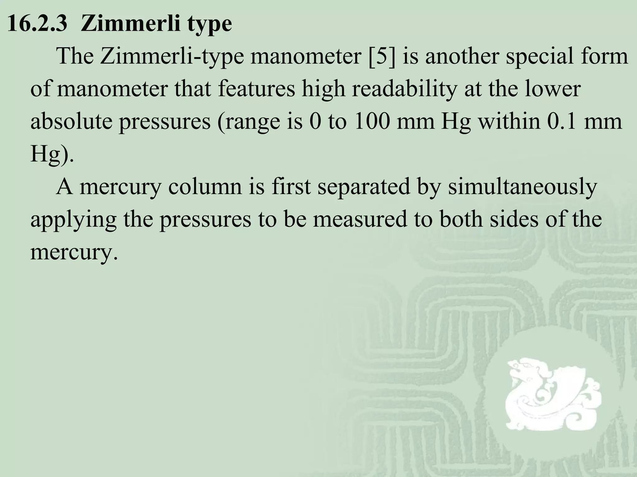 16.2.3 Zimmerli type
The Zimmerli-type manometer [5] is another special form
of manometer that features high readability at the lower
absolute pressures (range is 0 to 100 mm Hg within 0.1 mm
Hg).
A mercury column is first separated by simultaneously
applying the pressures to be measured to both sides of the
mercury.
 