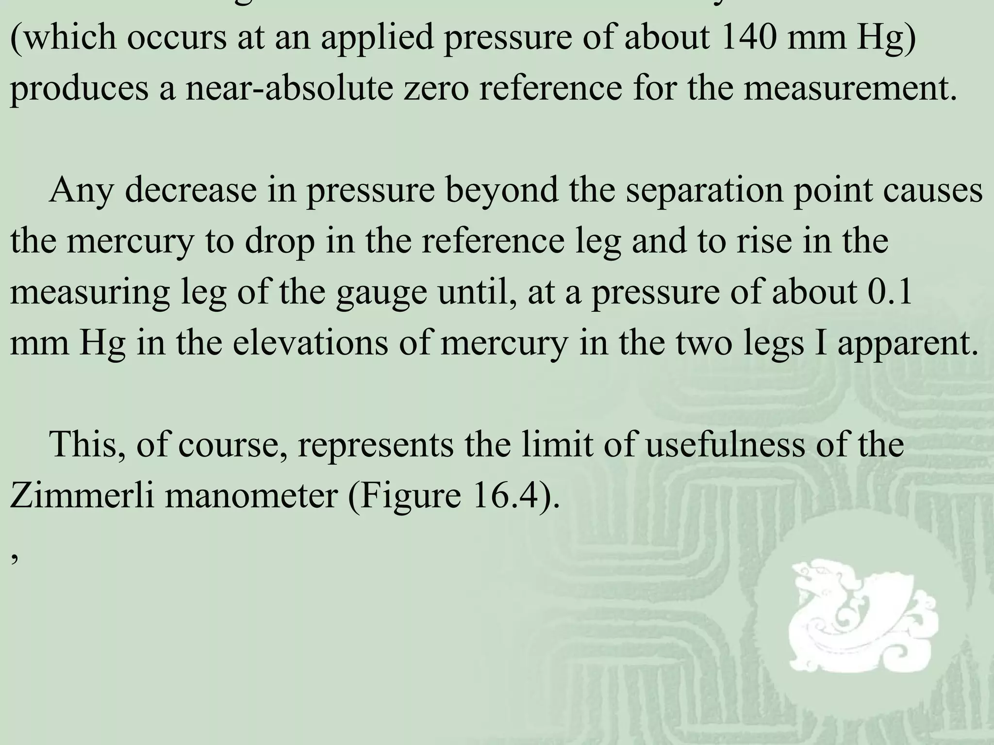 (which occurs at an applied pressure of about 140 mm Hg)
produces a near-absolute zero reference for the measurement.
Any decrease in pressure beyond the separation point causes
the mercury to drop in the reference leg and to rise in the
measuring leg of the gauge until, at a pressure of about 0.1
mm Hg in the elevations of mercury in the two legs I apparent.
This, of course, represents the limit of usefulness of the
Zimmerli manometer (Figure 16.4).
,
 