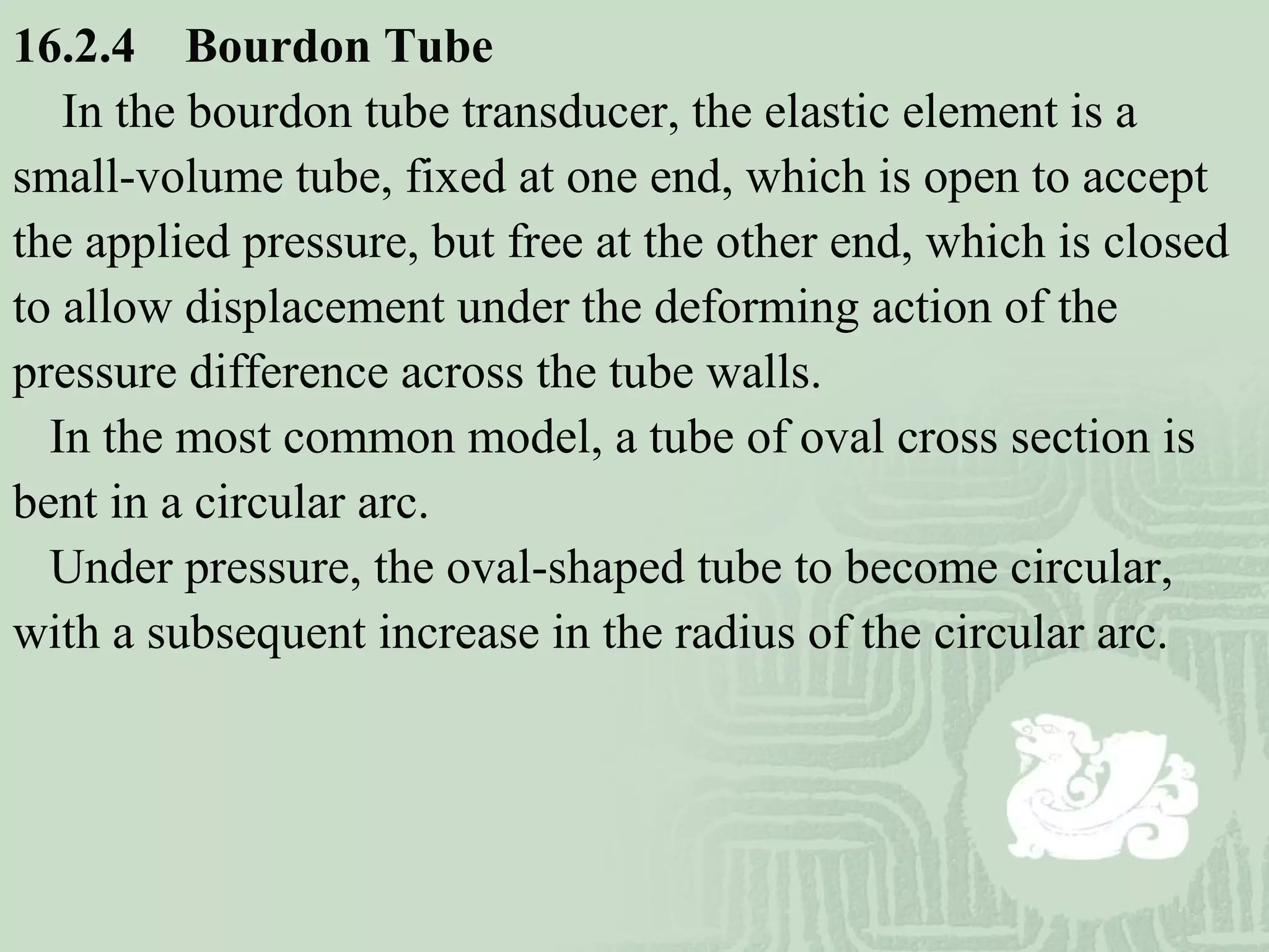 16.2.4 Bourdon Tube
In the bourdon tube transducer, the elastic element is a
small-volume tube, fixed at one end, which is open to accept
the applied pressure, but free at the other end, which is closed
to allow displacement under the deforming action of the
pressure difference across the tube walls.
In the most common model, a tube of oval cross section is
bent in a circular arc.
Under pressure, the oval-shaped tube to become circular,
with a subsequent increase in the radius of the circular arc.
 