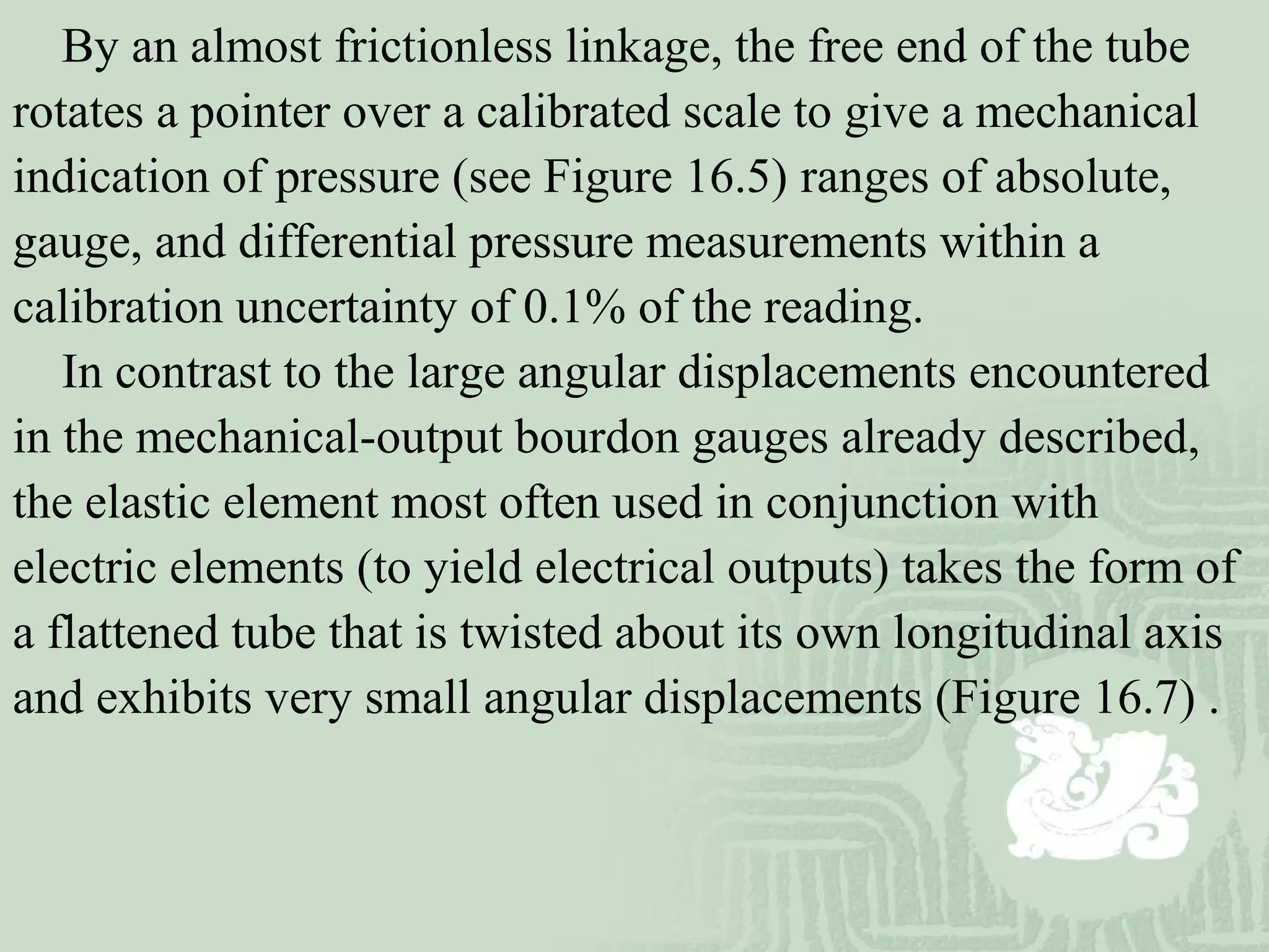 By an almost frictionless linkage, the free end of the tube
rotates a pointer over a calibrated scale to give a mechanical
indication of pressure (see Figure 16.5) ranges of absolute,
gauge, and differential pressure measurements within a
calibration uncertainty of 0.1% of the reading.
In contrast to the large angular displacements encountered
in the mechanical-output bourdon gauges already described,
the elastic element most often used in conjunction with
electric elements (to yield electrical outputs) takes the form of
a flattened tube that is twisted about its own longitudinal axis
and exhibits very small angular displacements (Figure 16.7) .
 