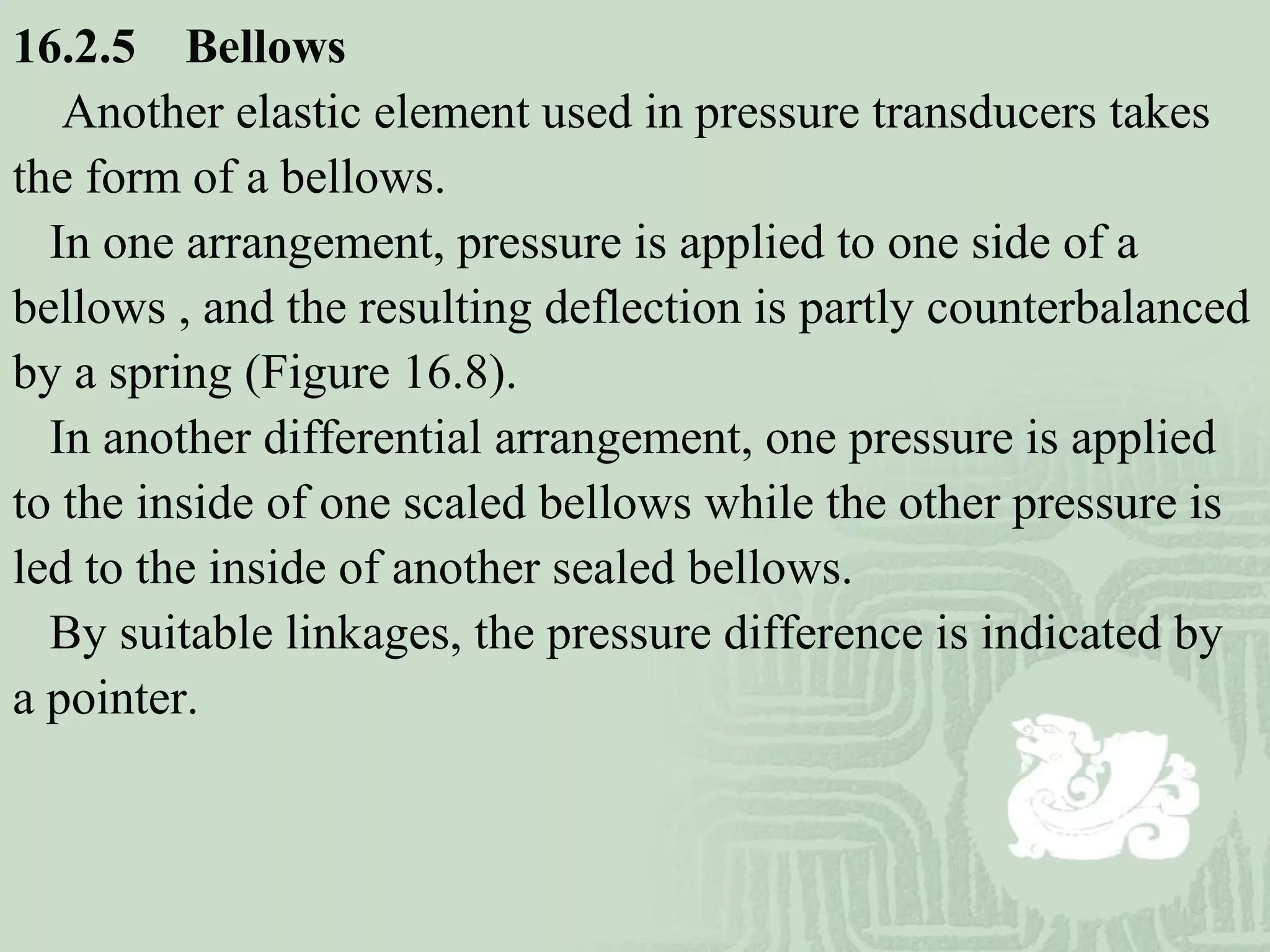 16.2.5 Bellows
Another elastic element used in pressure transducers takes
the form of a bellows.
In one arrangement, pressure is applied to one side of a
bellows , and the resulting deflection is partly counterbalanced
by a spring (Figure 16.8).
In another differential arrangement, one pressure is applied
to the inside of one scaled bellows while the other pressure is
led to the inside of another sealed bellows.
By suitable linkages, the pressure difference is indicated by
a pointer.
 