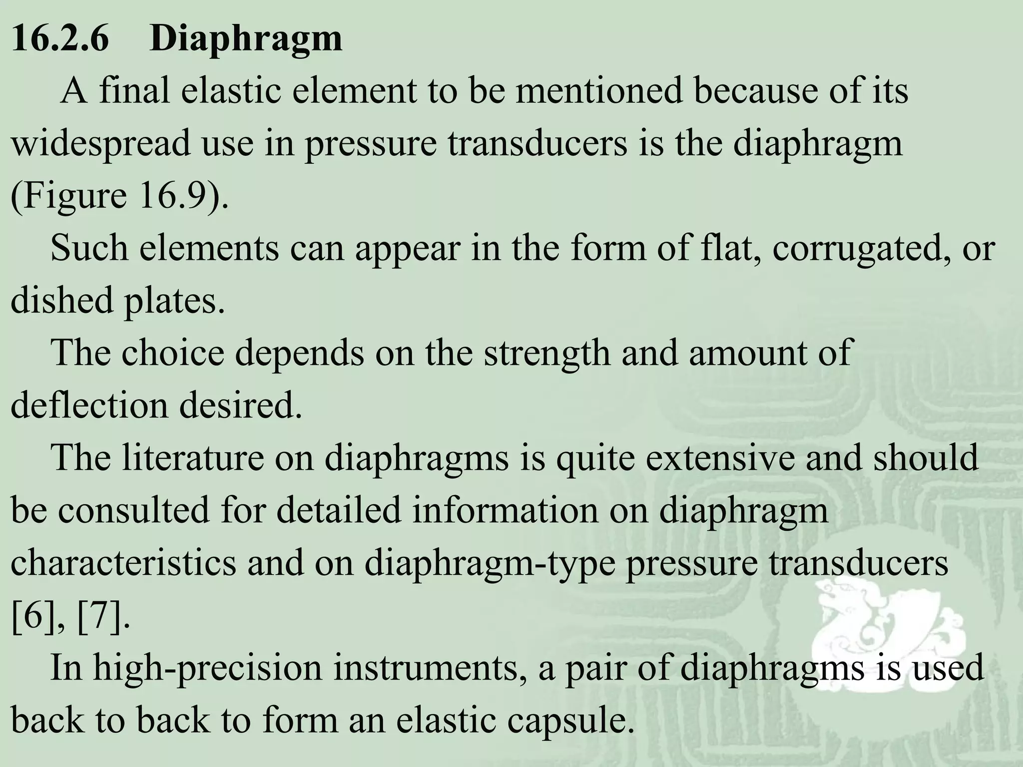 16.2.6 Diaphragm
A final elastic element to be mentioned because of its
widespread use in pressure transducers is the diaphragm
(Figure 16.9).
Such elements can appear in the form of flat, corrugated, or
dished plates.
The choice depends on the strength and amount of
deflection desired.
The literature on diaphragms is quite extensive and should
be consulted for detailed information on diaphragm
characteristics and on diaphragm-type pressure transducers
[6], [7].
In high-precision instruments, a pair of diaphragms is used
back to back to form an elastic capsule.
 