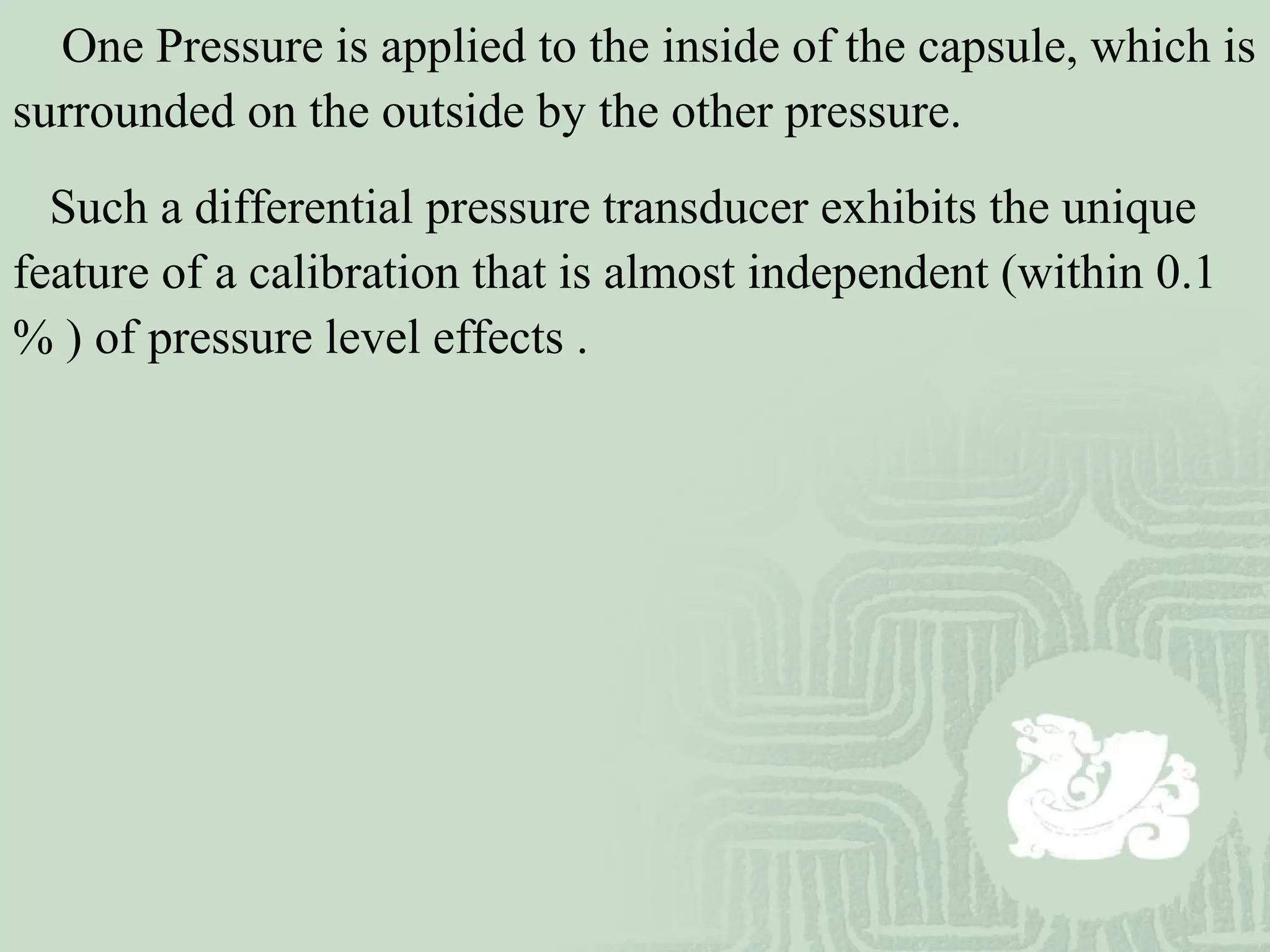 One Pressure is applied to the inside of the capsule, which is
surrounded on the outside by the other pressure.
Such a differential pressure transducer exhibits the unique
feature of a calibration that is almost independent (within 0.1
% ) of pressure level effects .
 