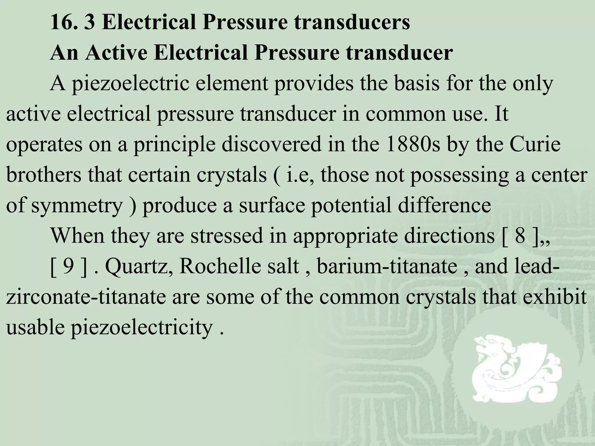 16. 3 Electrical Pressure transducers
An Active Electrical Pressure transducer
A piezoelectric element provides the basis for the only
active electrical pressure transducer in common use. It
operates on a principle discovered in the 1880s by the Curie
brothers that certain crystals ( i.e, those not possessing a center
of symmetry ) produce a surface potential difference
When they are stressed in appropriate directions [ 8 ],,
[ 9 ] . Quartz, Rochelle salt , barium-titanate , and lead-
zirconate-titanate are some of the common crystals that exhibit
usable piezoelectricity .
 