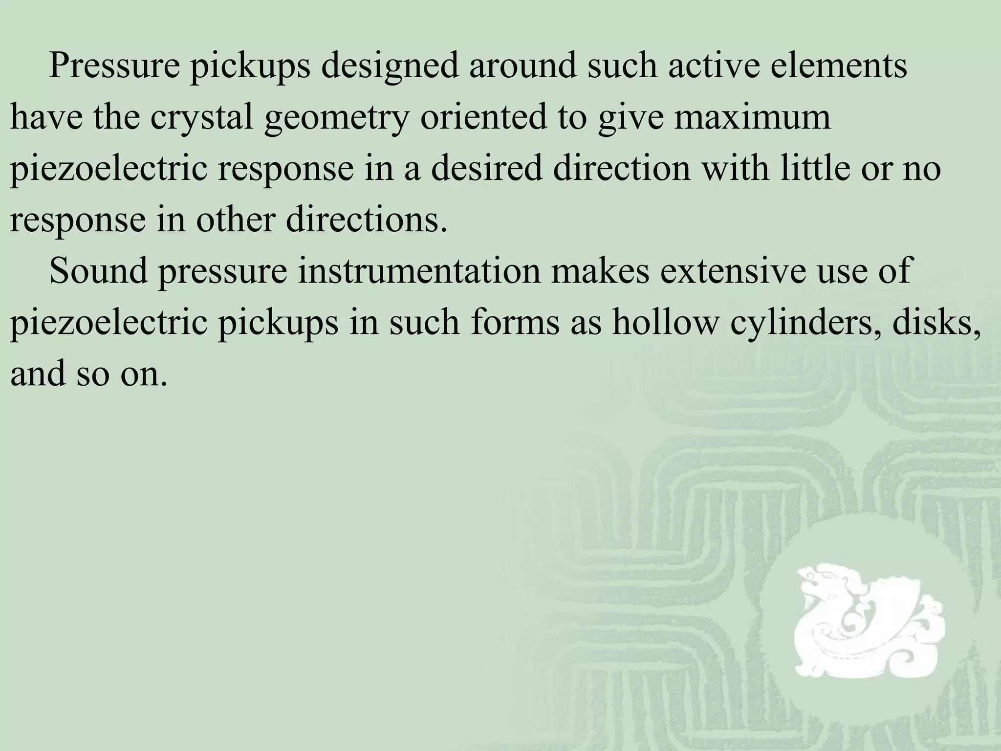 Pressure pickups designed around such active elements
have the crystal geometry oriented to give maximum
piezoelectric response in a desired direction with little or no
response in other directions.
Sound pressure instrumentation makes extensive use of
piezoelectric pickups in such forms as hollow cylinders, disks,
and so on.
 
