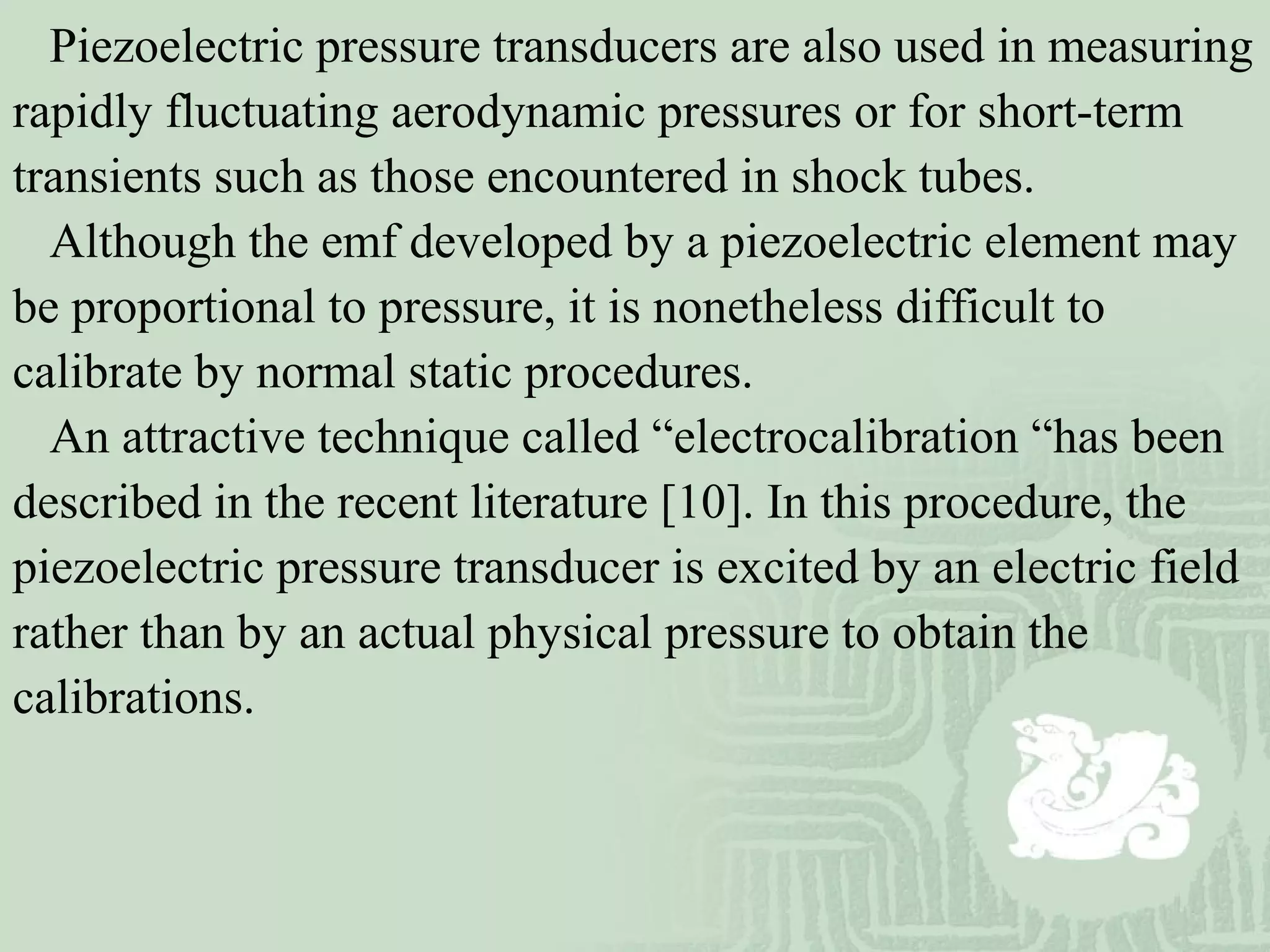 Piezoelectric pressure transducers are also used in measuring
rapidly fluctuating aerodynamic pressures or for short-term
transients such as those encountered in shock tubes.
Although the emf developed by a piezoelectric element may
be proportional to pressure, it is nonetheless difficult to
calibrate by normal static procedures.
An attractive technique called “electrocalibration “has been
described in the recent literature [10]. In this procedure, the
piezoelectric pressure transducer is excited by an electric field
rather than by an actual physical pressure to obtain the
calibrations.
 