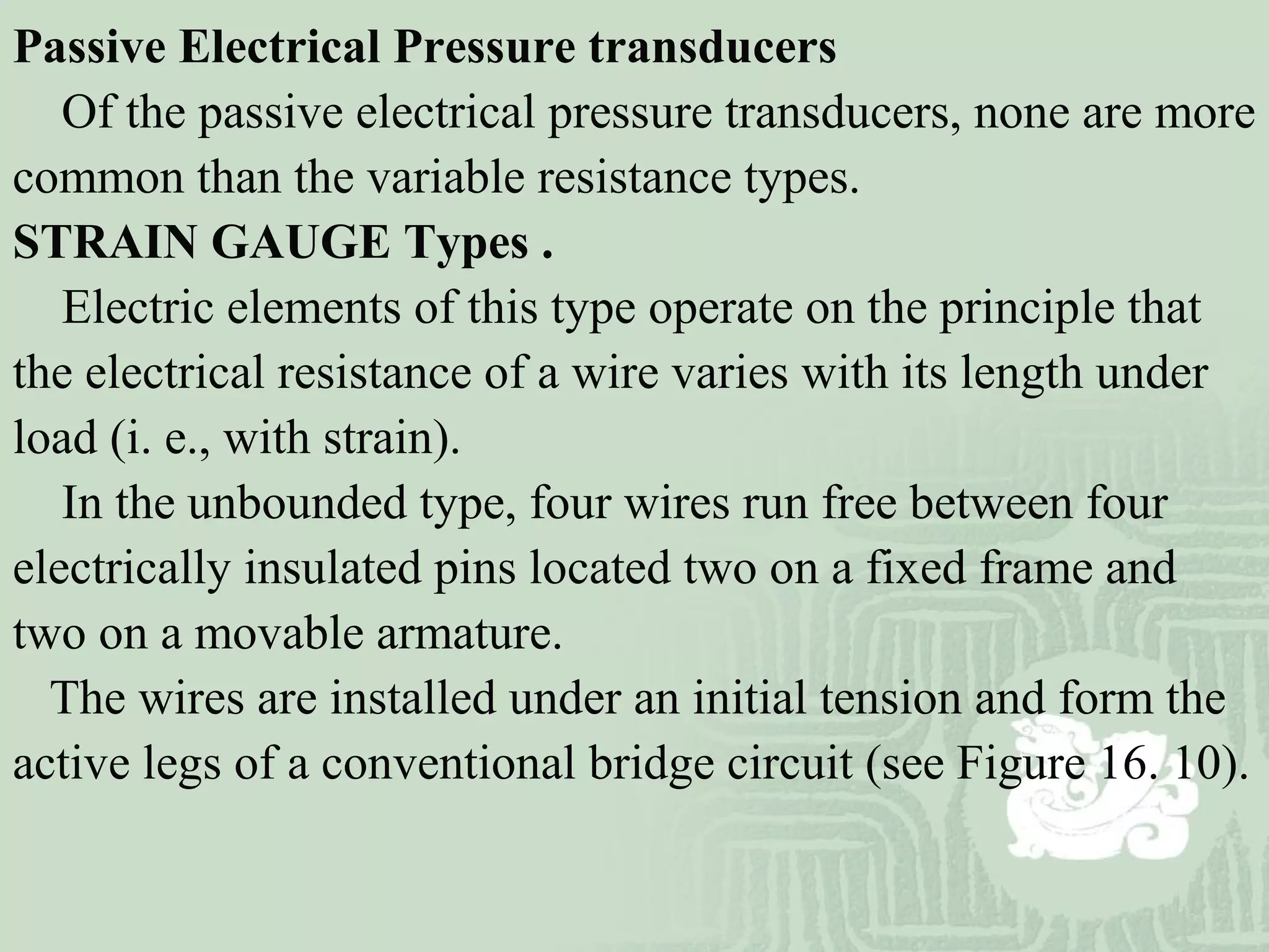 Passive Electrical Pressure transducers
Of the passive electrical pressure transducers, none are more
common than the variable resistance types.
STRAIN GAUGE Types .
Electric elements of this type operate on the principle that
the electrical resistance of a wire varies with its length under
load (i. e., with strain).
In the unbounded type, four wires run free between four
electrically insulated pins located two on a fixed frame and
two on a movable armature.
The wires are installed under an initial tension and form the
active legs of a conventional bridge circuit (see Figure 16. 10).
 