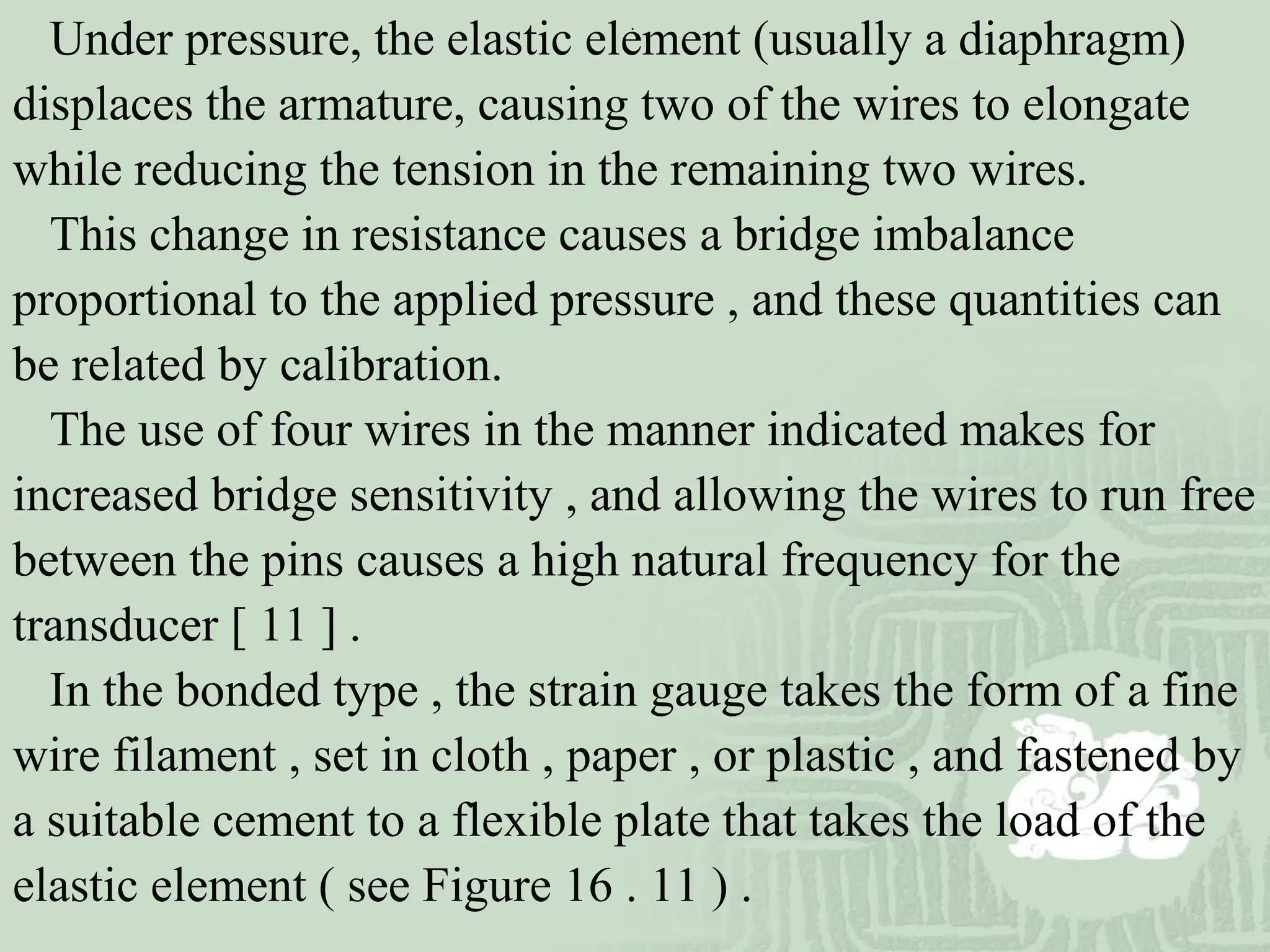 Under pressure, the elastic element (usually a diaphragm)
displaces the armature, causing two of the wires to elongate
while reducing the tension in the remaining two wires.
This change in resistance causes a bridge imbalance
proportional to the applied pressure , and these quantities can
be related by calibration.
The use of four wires in the manner indicated makes for
increased bridge sensitivity , and allowing the wires to run free
between the pins causes a high natural frequency for the
transducer [ 11 ] .
In the bonded type , the strain gauge takes the form of a fine
wire filament , set in cloth , paper , or plastic , and fastened by
a suitable cement to a flexible plate that takes the load of the
elastic element ( see Figure 16 . 11 ) .
.
 