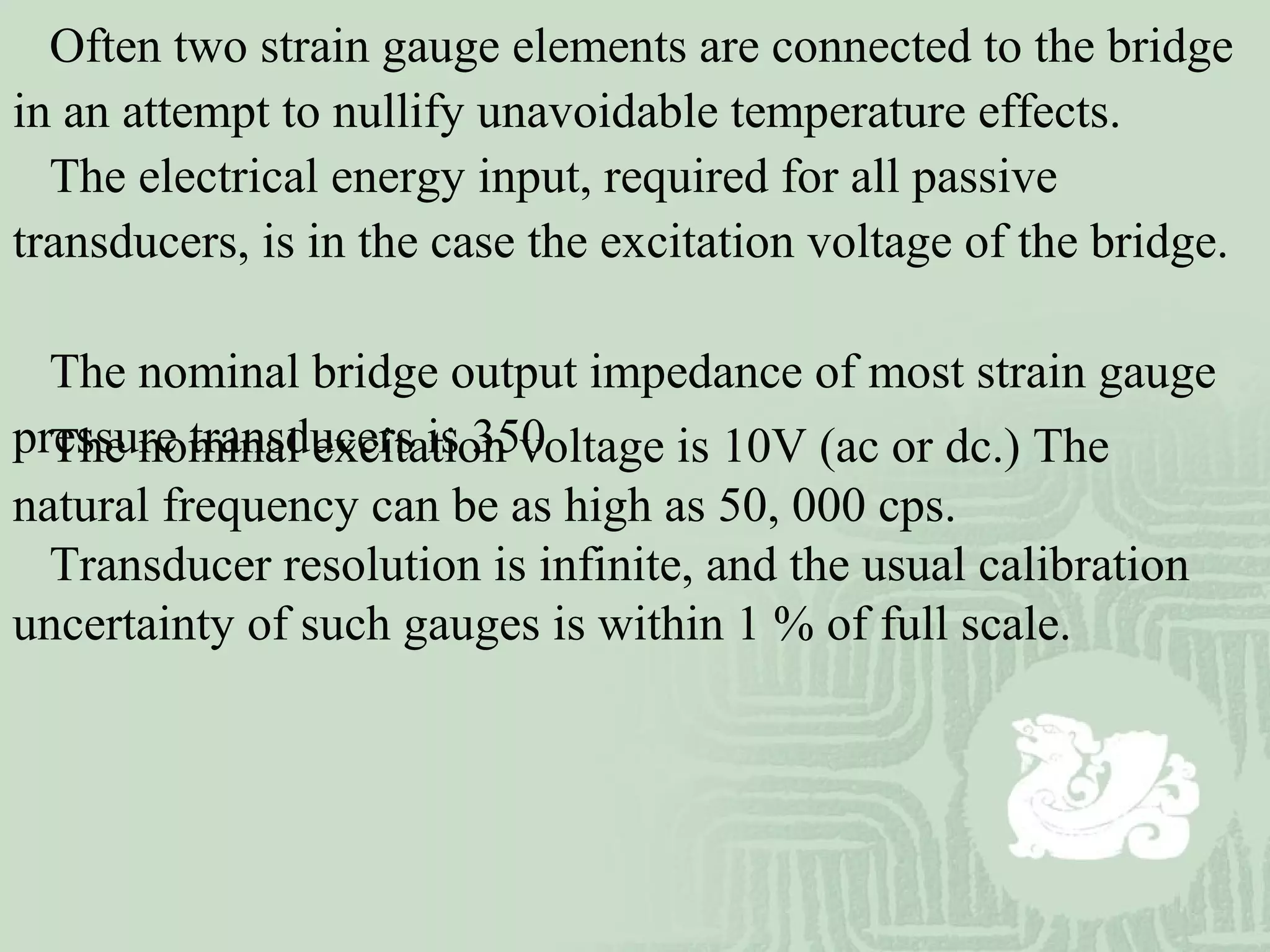 The nominal excitation voltage is 10V (ac or dc.) The
natural frequency can be as high as 50, 000 cps.
Transducer resolution is infinite, and the usual calibration
uncertainty of such gauges is within 1 % of full scale.
Often two strain gauge elements are connected to the bridge
in an attempt to nullify unavoidable temperature effects.
The electrical energy input, required for all passive
transducers, is in the case the excitation voltage of the bridge.
The nominal bridge output impedance of most strain gauge
pressure transducers is 350
 