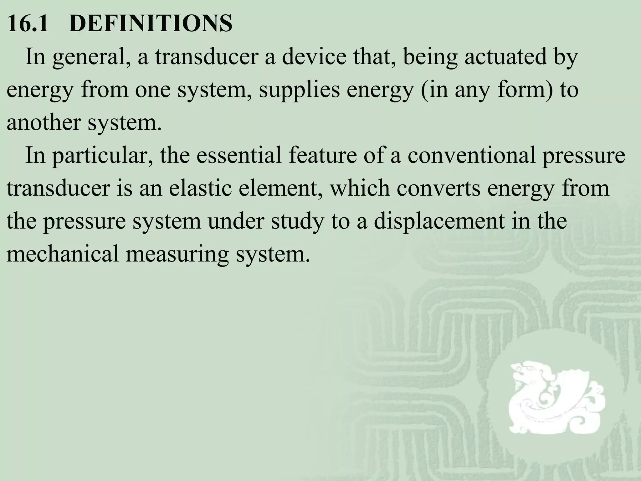 16.1   DEFINITIONS
In general, a transducer a device that, being actuated by
energy from one system, supplies energy (in any form) to
another system.
In particular, the essential feature of a conventional pressure
transducer is an elastic element, which converts energy from
the pressure system under study to a displacement in the
mechanical measuring system.
 