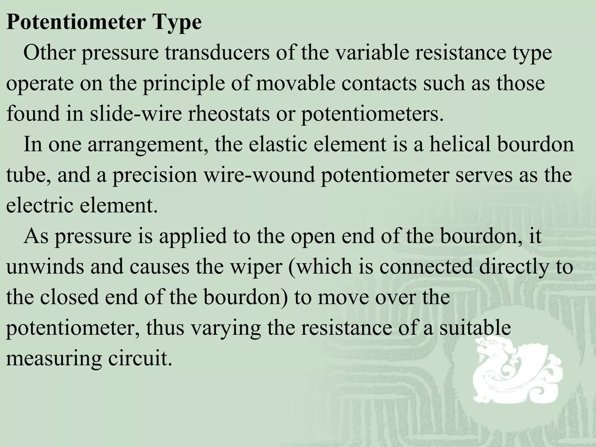 Potentiometer Type
Other pressure transducers of the variable resistance type
operate on the principle of movable contacts such as those
found in slide-wire rheostats or potentiometers.
In one arrangement, the elastic element is a helical bourdon
tube, and a precision wire-wound potentiometer serves as the
electric element.
As pressure is applied to the open end of the bourdon, it
unwinds and causes the wiper (which is connected directly to
the closed end of the bourdon) to move over the
potentiometer, thus varying the resistance of a suitable
measuring circuit.
 