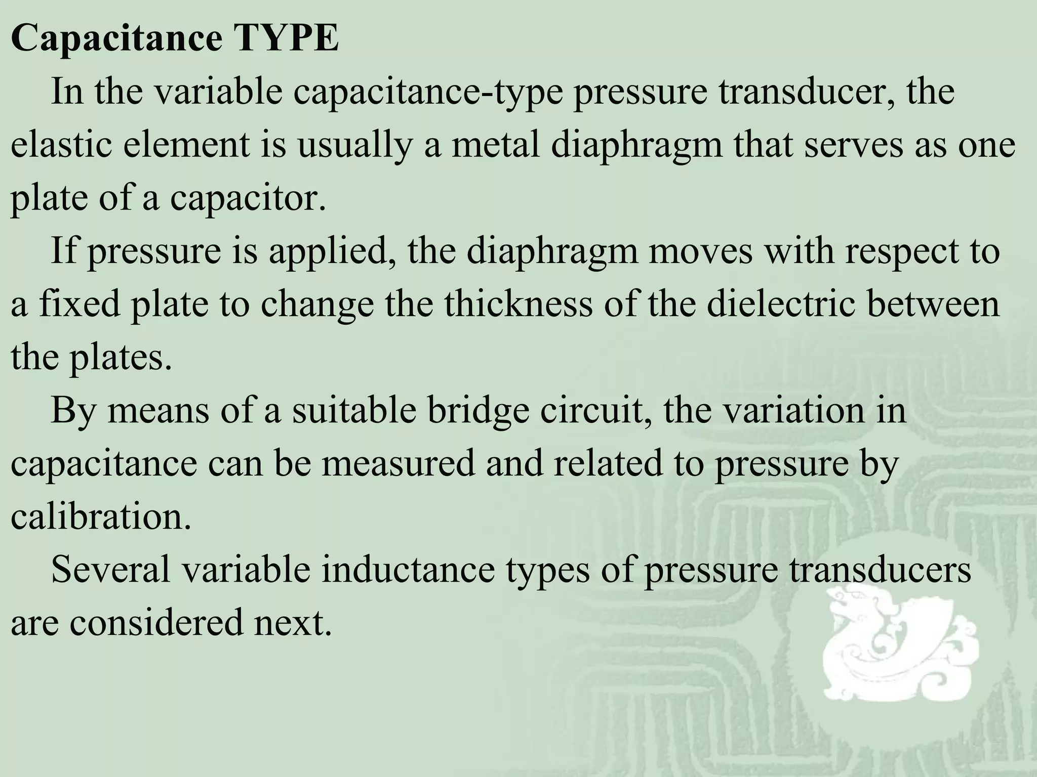 Capacitance TYPE
In the variable capacitance-type pressure transducer, the
elastic element is usually a metal diaphragm that serves as one
plate of a capacitor.
If pressure is applied, the diaphragm moves with respect to
a fixed plate to change the thickness of the dielectric between
the plates.
By means of a suitable bridge circuit, the variation in
capacitance can be measured and related to pressure by
calibration.
Several variable inductance types of pressure transducers
are considered next.
 