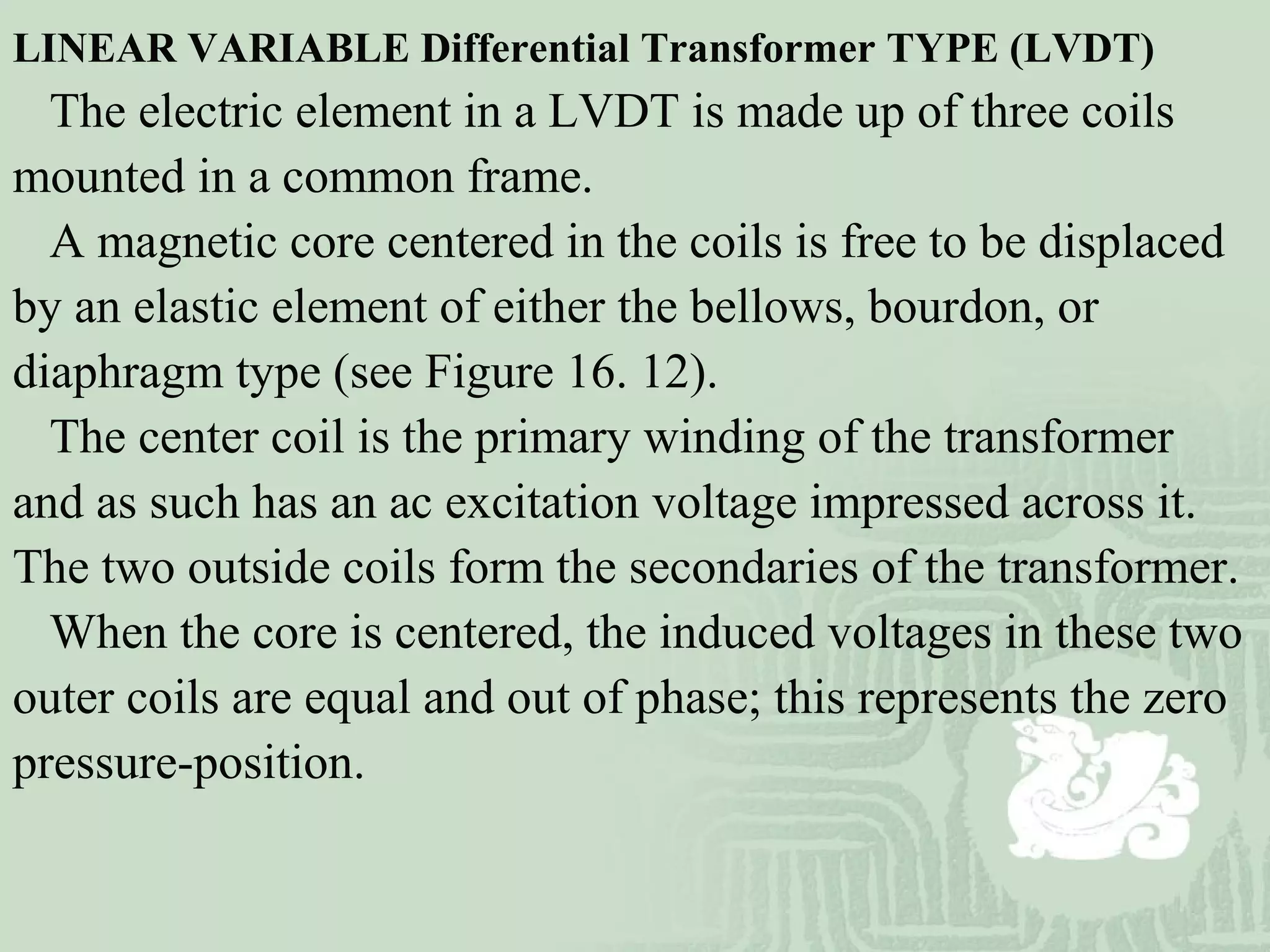 LINEAR VARIABLE Differential Transformer TYPE (LVDT)
The electric element in a LVDT is made up of three coils
mounted in a common frame.
A magnetic core centered in the coils is free to be displaced
by an elastic element of either the bellows, bourdon, or
diaphragm type (see Figure 16. 12).
The center coil is the primary winding of the transformer
and as such has an ac excitation voltage impressed across it.
The two outside coils form the secondaries of the transformer.
When the core is centered, the induced voltages in these two
outer coils are equal and out of phase; this represents the zero
pressure-position.
 