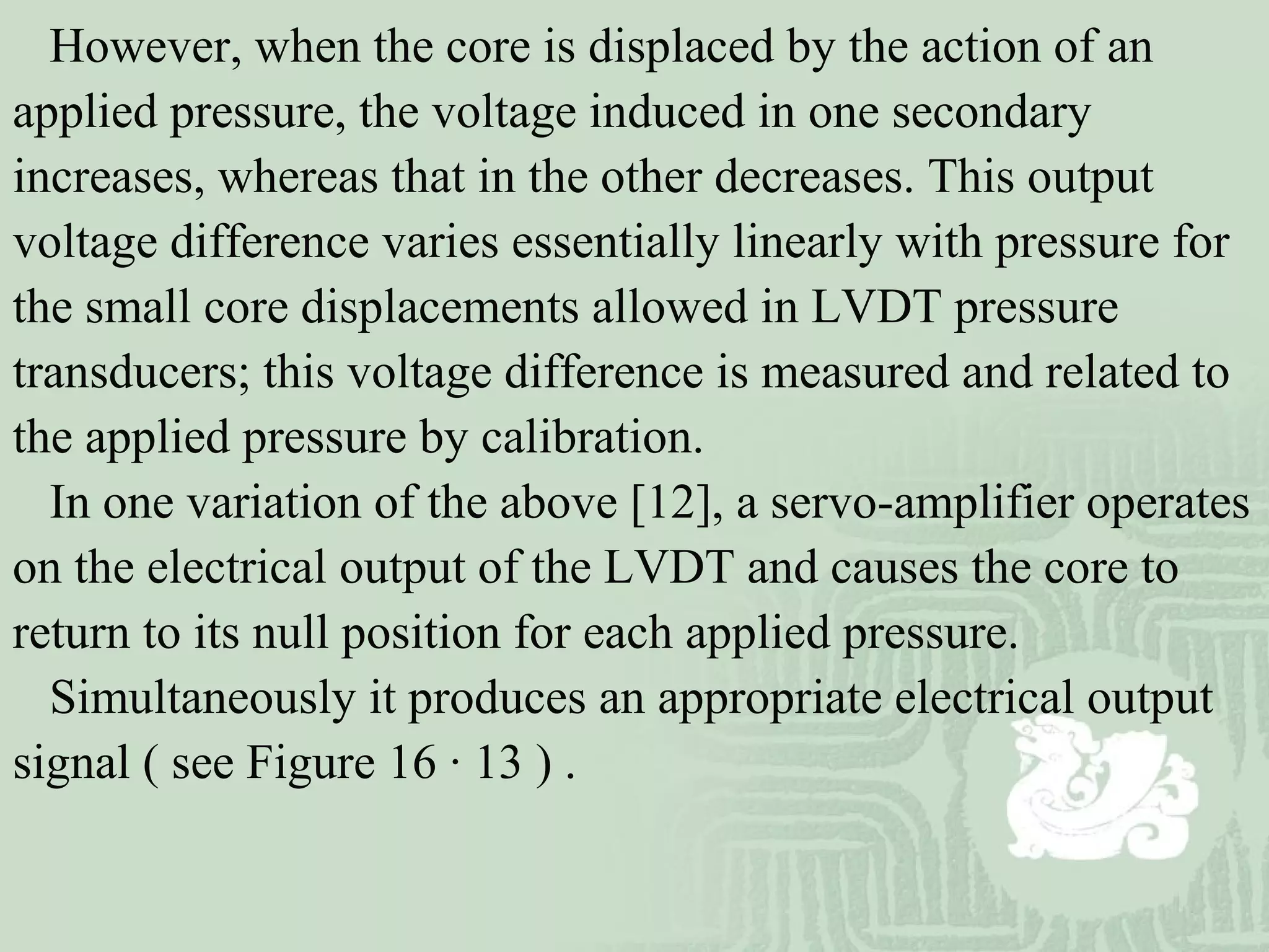 However, when the core is displaced by the action of an
applied pressure, the voltage induced in one secondary
increases, whereas that in the other decreases. This output
voltage difference varies essentially linearly with pressure for
the small core displacements allowed in LVDT pressure
transducers; this voltage difference is measured and related to
the applied pressure by calibration.
In one variation of the above [12], a servo-amplifier operates
on the electrical output of the LVDT and causes the core to
return to its null position for each applied pressure.
Simultaneously it produces an appropriate electrical output
signal ( see Figure 16 · 13 ) .
 