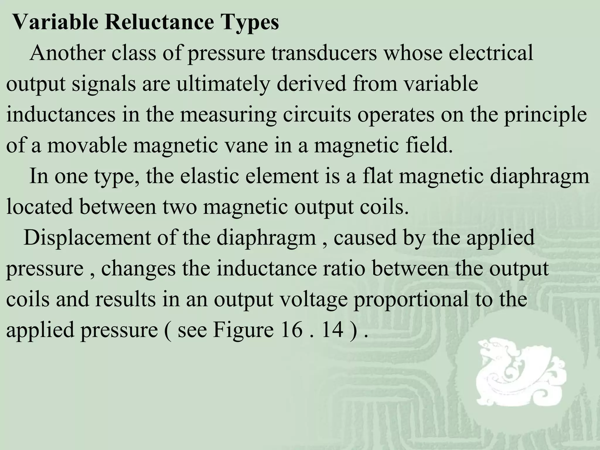Variable Reluctance Types
Another class of pressure transducers whose electrical
output signals are ultimately derived from variable
inductances in the measuring circuits operates on the principle
of a movable magnetic vane in a magnetic field.
In one type, the elastic element is a flat magnetic diaphragm
located between two magnetic output coils.
Displacement of the diaphragm , caused by the applied
pressure , changes the inductance ratio between the output
coils and results in an output voltage proportional to the
applied pressure ( see Figure 16 . 14 ) .
 