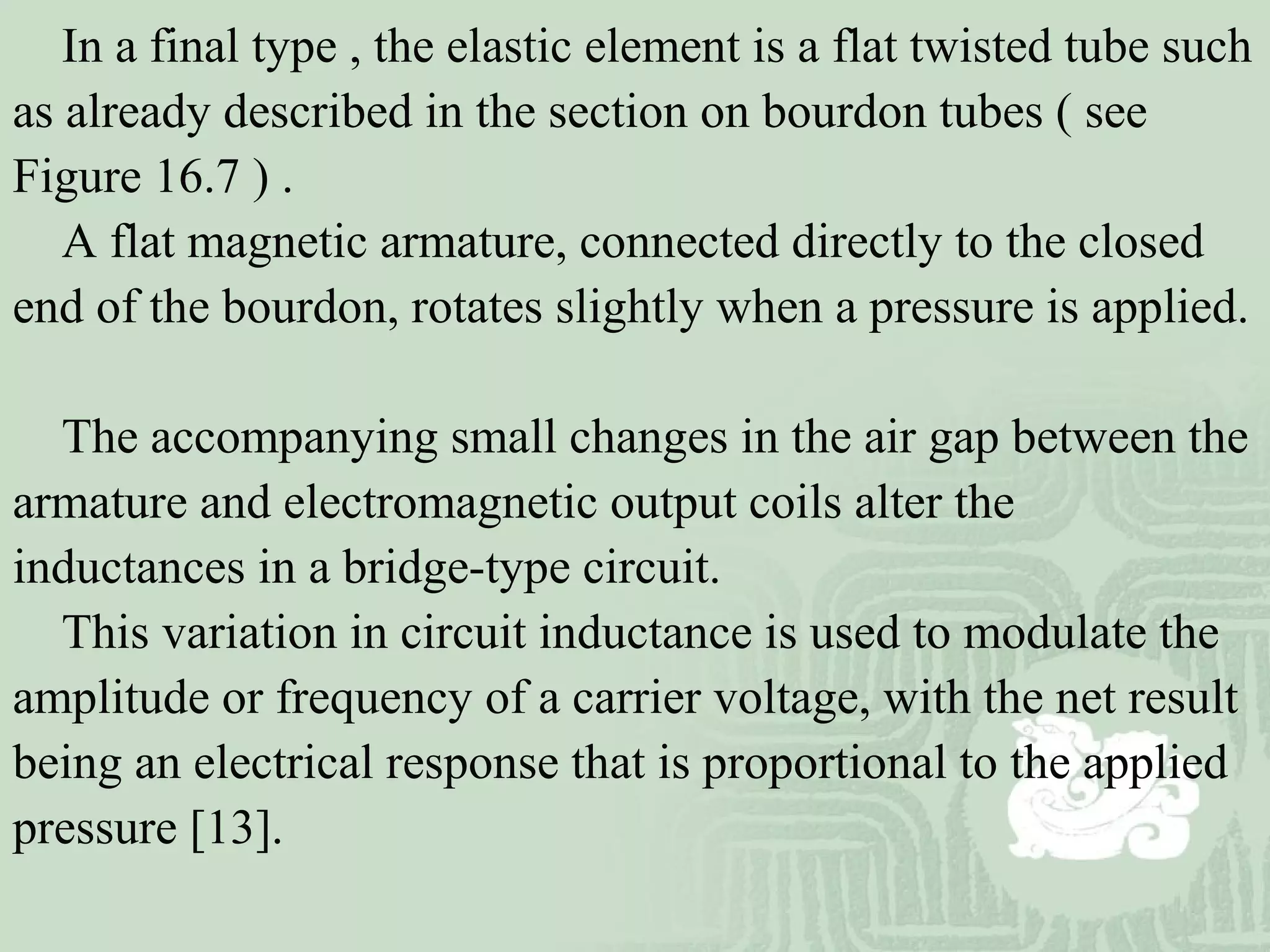 In a final type , the elastic element is a flat twisted tube such
as already described in the section on bourdon tubes ( see
Figure 16.7 ) .
A flat magnetic armature, connected directly to the closed
end of the bourdon, rotates slightly when a pressure is applied.
The accompanying small changes in the air gap between the
armature and electromagnetic output coils alter the
inductances in a bridge-type circuit.
This variation in circuit inductance is used to modulate the
amplitude or frequency of a carrier voltage, with the net result
being an electrical response that is proportional to the applied
pressure [13].
 