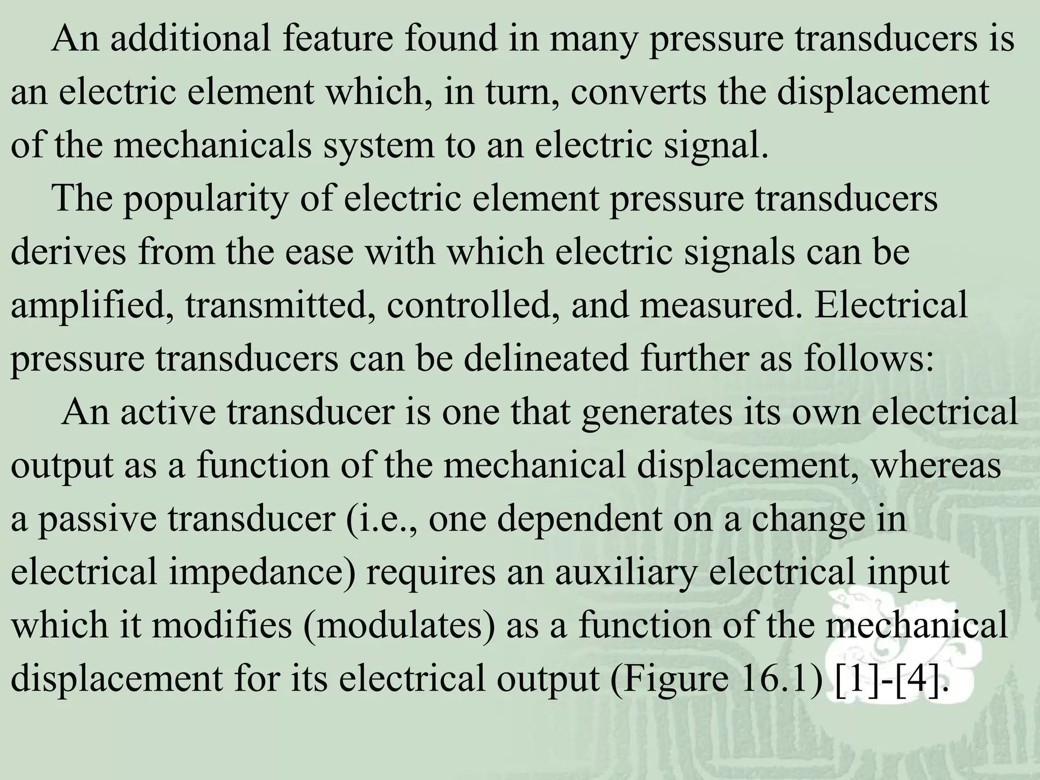 An additional feature found in many pressure transducers is
an electric element which, in turn, converts the displacement
of the mechanicals system to an electric signal.
The popularity of electric element pressure transducers
derives from the ease with which electric signals can be
amplified, transmitted, controlled, and measured. Electrical
pressure transducers can be delineated further as follows:
An active transducer is one that generates its own electrical
output as a function of the mechanical displacement, whereas
a passive transducer (i.e., one dependent on a change in
electrical impedance) requires an auxiliary electrical input
which it modifies (modulates) as a function of the mechanical
displacement for its electrical output (Figure 16.1) [1]-[4].
 