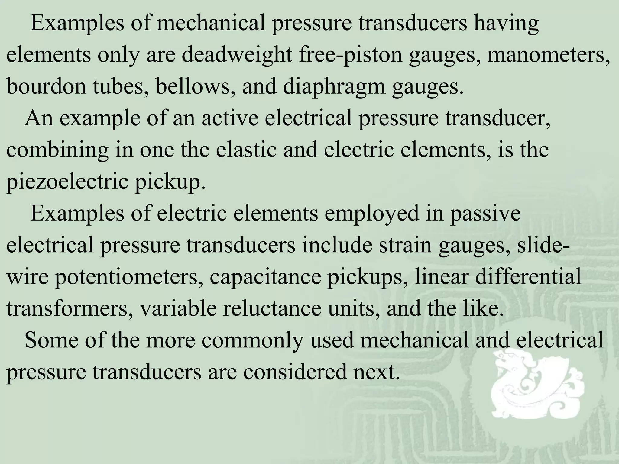 Examples of mechanical pressure transducers having
elements only are deadweight free-piston gauges, manometers,
bourdon tubes, bellows, and diaphragm gauges.
An example of an active electrical pressure transducer,
combining in one the elastic and electric elements, is the
piezoelectric pickup.
Examples of electric elements employed in passive
electrical pressure transducers include strain gauges, slide-
wire potentiometers, capacitance pickups, linear differential
transformers, variable reluctance units, and the like.
Some of the more commonly used mechanical and electrical
pressure transducers are considered next.
 