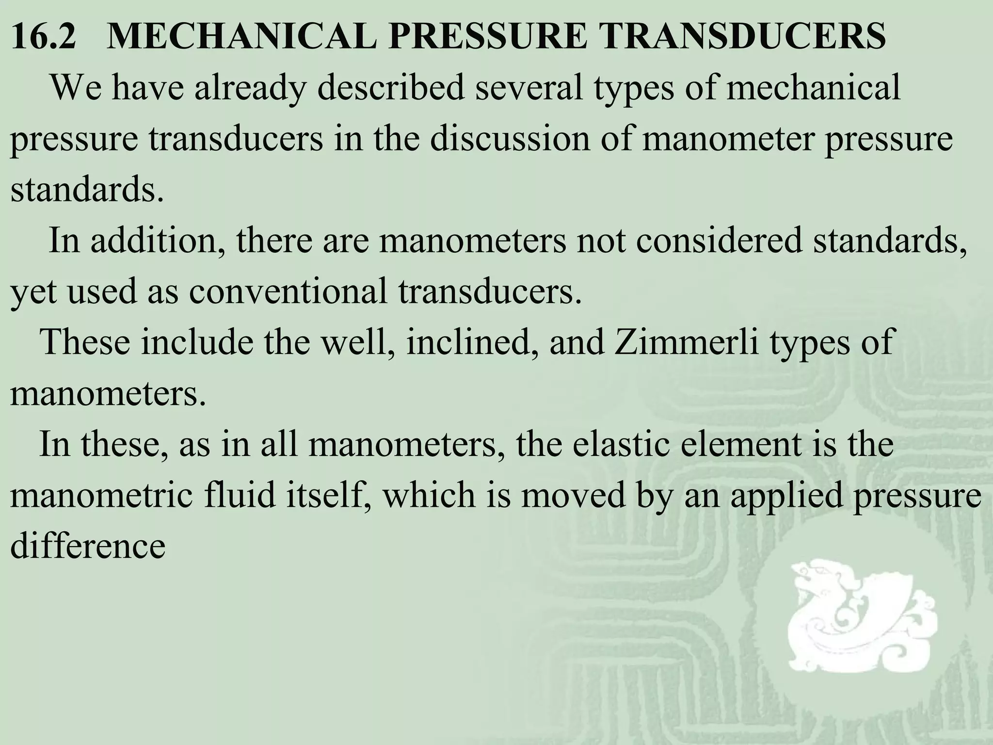 16.2   MECHANICAL PRESSURE TRANSDUCERS
We have already described several types of mechanical
pressure transducers in the discussion of manometer pressure
standards.
In addition, there are manometers not considered standards,
yet used as conventional transducers.
These include the well, inclined, and Zimmerli types of
manometers.
In these, as in all manometers, the elastic element is the
manometric fluid itself, which is moved by an applied pressure
difference
 