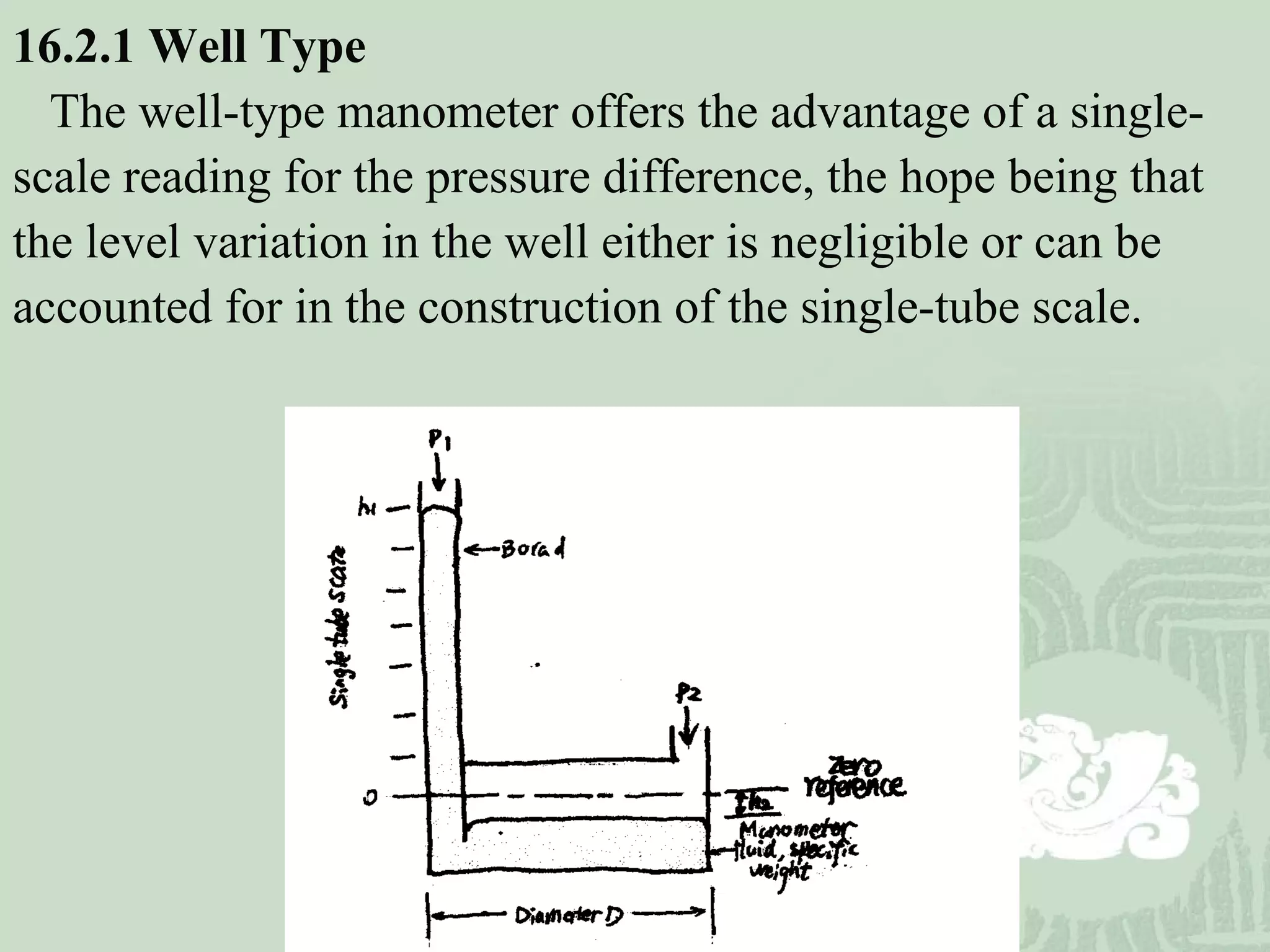 16.2.1 Well Type
The well-type manometer offers the advantage of a single-
scale reading for the pressure difference, the hope being that
the level variation in the well either is negligible or can be
accounted for in the construction of the single-tube scale.
 