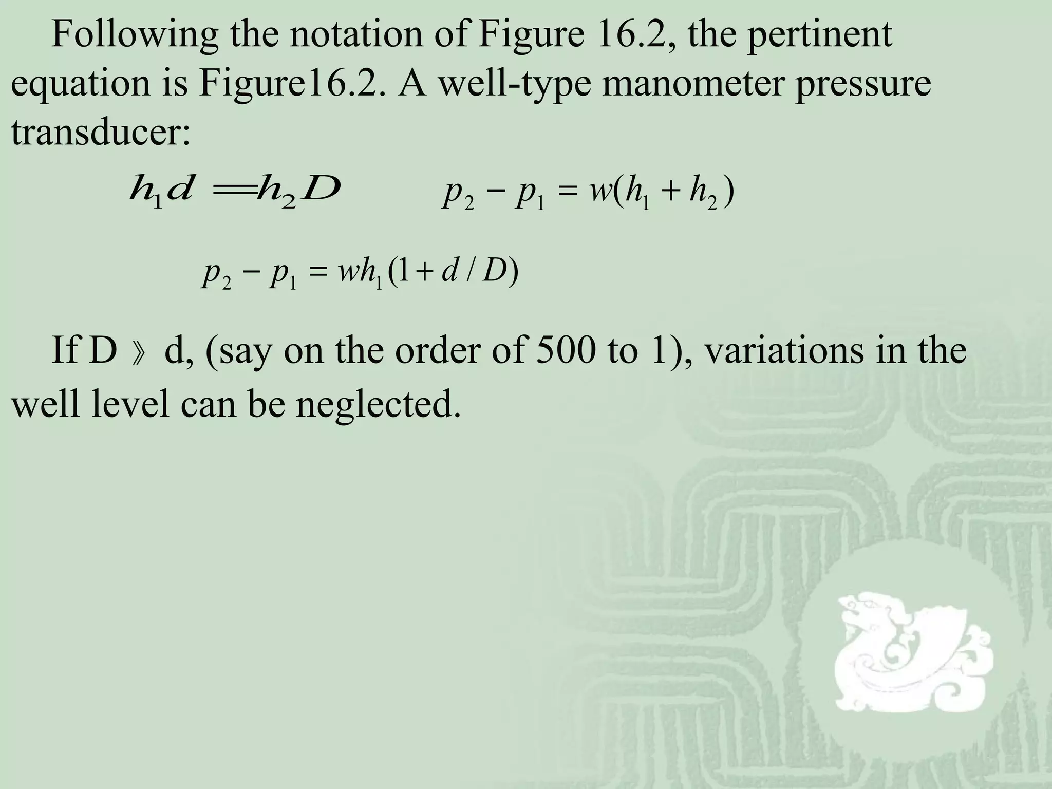 Following the notation of Figure 16.2, the pertinent
equation is Figure16.2. A well-type manometer pressure
transducer:
)( 2112 hhwpp +=−1 2h d h D=
)/1(112 Ddwhpp +=−
If D 》 d, (say on the order of 500 to 1), variations in the
well level can be neglected.
 