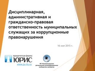 Дисциплинарная,
административная и
гражданско-правовая
ответственность муниципальных
служащих за коррупционные
правонарушения
16 мая 2015 г.
www.ju-ris.ru
 