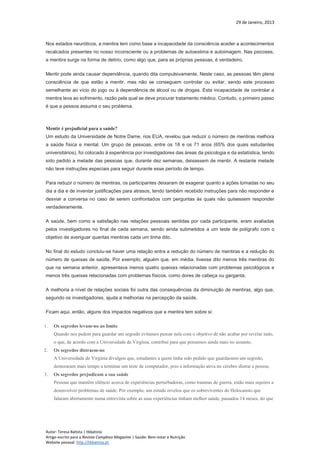 29 de Janeiro, 2013
Autor: Teresa Batista | tbbatista
Artigo escrito para a Revista Complexo Magazine | Saúde: Bem-estar e Nutrição
Website pessoal: http://tbbatista.pt
Nos estados neuróticos, a mentira tem como base a incapacidade da consciência aceder a acontecimentos
recalcados presentes no nosso inconsciente ou a problemas de autoestima e autoimagem. Nas psicoses,
a mentira surge na forma de delírio, como algo que, para as próprias pessoas, é verdadeiro.
Mentir pode ainda causar dependência, quando dita compulsivamente. Neste caso, as pessoas têm plena
consciência de que estão a mentir, mas não se conseguem controlar ou evitar, sendo este processo
semelhante ao vício do jogo ou à dependência de álcool ou de drogas. Esta incapacidade de controlar a
mentira leva ao sofrimento, razão pela qual se deve procurar tratamento médico. Contudo, o primeiro passo
é que a pessoa assuma o seu problema.
Mentir é prejudicial para a saúde?
Um estudo da Universidade de Notre Dame, nos EUA, revelou que reduzir o número de mentiras melhora
a saúde física e mental. Um grupo de pessoas, entre os 18 e os 71 anos (65% dos quais estudantes
universitários), foi colocado à experiência por investigadores das áreas da psicologia e da estatística, tendo
sido pedido a metade das pessoas que, durante dez semanas, deixassem de mentir. A restante metade
não teve instruções especiais para seguir durante esse período de tempo.
Para reduzir o número de mentiras, os participantes deixaram de exagerar quanto a ações tomadas no seu
dia a dia e de inventar justificações para atrasos, tendo também recebido instruções para não responder e
desviar a conversa no caso de serem confrontados com perguntas às quais não quisessem responder
verdadeiramente.
A saúde, bem como a satisfação nas relações pessoais sentidas por cada participante, eram avaliadas
pelos investigadores no final de cada semana, sendo ainda submetidos a um teste de polígrafo com o
objetivo de averiguar quantas mentiras cada um tinha dito.
No final do estudo concluiu-se haver uma relação entra a redução do número de mentiras e a redução do
número de queixas de saúde. Por exemplo, alguém que, em média, tivesse dito menos três mentiras do
que na semana anterior, apresentava menos quatro queixas relacionadas com problemas psicológicos e
menos três queixas relacionadas com problemas físicos, como dores de cabeça ou garganta.
A melhoria a nível de relações sociais foi outra das consequências da diminuição de mentiras, algo que,
segundo os investigadores, ajuda a melhorias na percepção da saúde.
Ficam aqui, então, alguns dos impactos negativos que a mentira tem sobre si:
1. Os segredos levam-no ao limite
Quando nos pedem para guardar um segredo evitamos pensar nele com o objetivo de não acabar por revelar tudo,
o que, de acordo com a Universidade de Virgínia, contribui para que pensemos ainda mais no assunto;
2. Os segredos distraem-no
A Universidade de Virgínia divulgou que, estudantes a quem tinha sido pedido que guardassem um segredo,
demoraram mais tempo a terminar um teste de computador, pois a informação ativa no cérebro distrai a pessoa;
3. Os segredos prejudicam a sua saúde
Pessoas que mantêm silêncio acerca de experiências perturbadoras, como traumas de guerra, estão mais sujeitos a
desenvolver problemas de saúde. Por exemplo, um estudo revelou que os sobreviventes do Holocausto que
falaram abertamente numa entrevista sobre as suas experiências tinham melhor saúde, passados 14 meses, do que
 