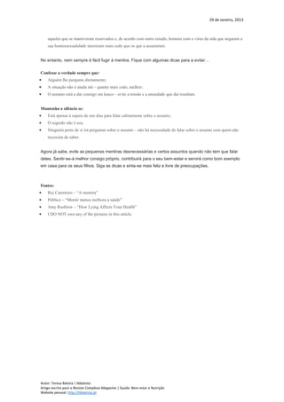 29 de Janeiro, 2013
Autor: Teresa Batista | tbbatista
Artigo escrito para a Revista Complexo Magazine | Saúde: Bem-estar e Nutrição
Website pessoal: http://tbbatista.pt
aqueles que se mantiveram reservados e, de acordo com outro estudo, homens com o vírus da sida que negaram a
sua homossexualidade morreram mais cedo que os que a assumiram.
No entanto, nem sempre é fácil fugir à mentira. Fique com algumas dicas para a evitar…
Confesse a verdade sempre que:
 Alguém lhe pergunte diretamente;
 A situação não é ainda má – quanto mais cedo, melhor;
 O assunto está a dar consigo em louco – evite a tensão e a ansiedade que daí resultam.
Mantenha o silêncio se:
 Está apenas à espera de uns dias para falar calmamente sobre o assunto;
 O segredo não é seu;
 Ninguém perto de si irá perguntar sobre o assunto – não há necessidade de falar sobre o assunto com quem não
necessita de saber.
Agora já sabe, evite as pequenas mentiras desnecessárias e certos assuntos quando não tem que falar
deles. Sentir-se-á melhor consigo próprio, contribuirá para o seu bem-estar e servirá como bom exemplo
em casa para os seus filhos. Siga as dicas e sinta-se mais feliz e livre de preocupações.
Fontes:
 Rui Carreteiro – “A mentira”
 Público – “Mentir menos melhora a saúde”
 Amy Rushlow – “How Lying Affects Your Health”
 I DO NOT own any of the pictures in this article.
 