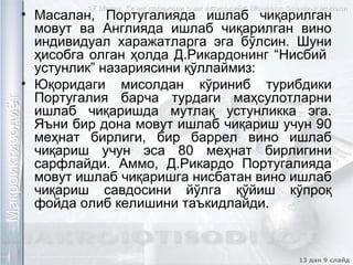 17 Мавзу. Кичик даражали очик иктисодиёт. Манделл-Флеминг модели17 Мавзу. Кичик даражали очик иктисодиёт. Манделл-Флеминг модели
13 дан 9 слайд
МакроиктисодиётМакроиктисодиётМакроиктисодиётМакроиктисодиёт• Масалан, Португалияда ишлаб чиқарилган
мовут ва Англияда ишлаб чиқарилган вино
индивидуал харажатларга эга бўлсин. Шуни
ҳисобга олган ҳолда Д.Рикардонинг “Нисбий
устунлик” назариясини қўллаймиз:
• Юқоридаги мисолдан кўриниб турибдики
Португалия барча турдаги маҳсулотларни
ишлаб чиқаришда мутлақ устунликка эга.
Яъни бир дона мовут ишлаб чиқариш учун 90
меҳнат бирлиги, бир баррел вино ишлаб
чиқариш учун эса 80 меҳнат бирлигини
сарфлайди. Аммо, Д.Рикардо Португалияда
мовут ишлаб чиқаришга нисбатан вино ишлаб
чиқариш савдосини йўлга қўйиш кўпроқ
фойда олиб келишини таъкидлайди.
 