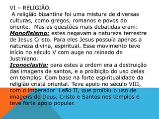 VI – RELIGIÃO.
A religião bizantina foi uma mistura de diversas
culturas, como gregos, romanos e povos do
oriente. Mas as questões mais debatidas eram:
Monofisismo: estes negavam a natureza terrestre
de Jesus Cristo. Para eles Jesus possuía apenas a
natureza divina, espiritual. Esse movimento teve
início no século V com auge no reinado de
Justiniano.
Iconoclastia: para estes a ordem era a destruição
das imagens de santos, e a proibição do uso delas
em templos. Com base na forte espiritualidade da
religião cristã oriental. Teve apoio no século VIII,
com o imperador Leão II, que proibiu o uso de
imagens de Deus, Cristo e Santos nos templos e
teve forte apoio popular.
 