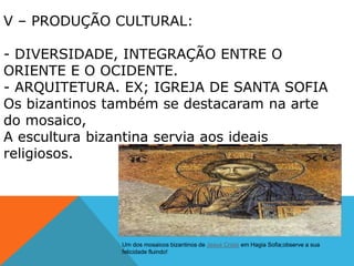 V – PRODUÇÃO CULTURAL:
- DIVERSIDADE, INTEGRAÇÃO ENTRE O
ORIENTE E O OCIDENTE.
- ARQUITETURA. EX; IGREJA DE SANTA SOFIA
Os bizantinos também se destacaram na arte
do mosaico,
A escultura bizantina servia aos ideais
religiosos.
Um dos mosaicos bizantinos de Jesus Cristo em Hagia Sofia;observe a sua
felicidade fluindo!
 