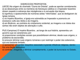 EXERCICIOS PROPOSTOS.
(UECE) Na origem do chamado “Cisma do Oriente”, pode-se apontar corretamente:
a) as desavenças entre os membros da hierarquia católica e o Imperador bizantino
diziam respeito à cobrança das indulgências e à corrupção dos bispos.
b) significou o aparecimento de inúmeras seitas “reformadas”, que se desligaram da
Igreja romana.
c) no Império Bizantino, a Igreja era submetida ao Imperador e promovia um
excessivo culto aos ídolos e às imagens.
d) em Bizâncio, ao contrário do cristianismo ocidental, as imagens e os ídolos dos
santos não eram objetos de adoração e culto.
PUC-Campinas) O Império Bizantino , ao longo de sua história, apresentou um
governo que se caracterizou por:
a) proporcionar condições sociais que possibilitaram eliminar, desde suas origens, o
problema da escravidão.
b) procurar eliminar suas origens romanas e por restringir o poder dos soberanos,
que era bastante limitado.
c) apresentar um caráter despótico associado à grande influência religiosa, dando-
lhe uma feição teocrática.
d) controlar, chegando a eliminar completamente, o poder da burocracia no Estado.
 