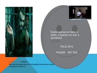 FIQUEM EM PAZ.
Fontes : gloogle imagens.
http://gifs-animados.lwam.com.br/tag/gifs-animados-de-maos-batendo-palmas/
Acessado dia 28/05/15.
Existe apenas um bem, o
saber, e apenas um mal, a
ignorância.
Sócrates
FELIZ 2015.
FIQUEM EM PAZ.
 