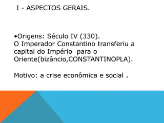 I - ASPECTOS GERAIS.
•Origens: Século IV (330).
O Imperador Constantino transferiu a
capital do Império para o
Oriente(bizâncio,CONSTANTINOPLA).
Motivo: a crise econômica e social .
 