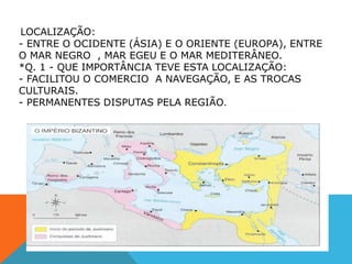LOCALIZAÇÃO:
- ENTRE O OCIDENTE (ÁSIA) E O ORIENTE (EUROPA), ENTRE
O MAR NEGRO , MAR EGEU E O MAR MEDITERÂNEO.
*Q. 1 - QUE IMPORTÂNCIA TEVE ESTA LOCALIZAÇÃO:
- FACILITOU O COMERCIO A NAVEGAÇÃO, E AS TROCAS
CULTURAIS.
- PERMANENTES DISPUTAS PELA REGIÃO.
 