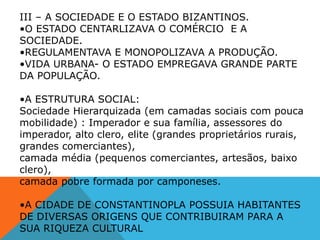 III – A SOCIEDADE E O ESTADO BIZANTINOS.
•O ESTADO CENTARLIZAVA O COMÉRCIO E A
SOCIEDADE.
•REGULAMENTAVA E MONOPOLIZAVA A PRODUÇÃO.
•VIDA URBANA- O ESTADO EMPREGAVA GRANDE PARTE
DA POPULAÇÃO.
•A ESTRUTURA SOCIAL:
Sociedade Hierarquizada (em camadas sociais com pouca
mobilidade) : Imperador e sua família, assessores do
imperador, alto clero, elite (grandes proprietários rurais,
grandes comerciantes),
camada média (pequenos comerciantes, artesãos, baixo
clero),
camada pobre formada por camponeses.
•A CIDADE DE CONSTANTINOPLA POSSUIA HABITANTES
DE DIVERSAS ORIGENS QUE CONTRIBUIRAM PARA A
SUA RIQUEZA CULTURAL
 