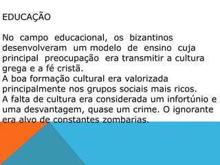 EDUCAÇÃO
No campo educacional, os bizantinos
desenvolveram um modelo de ensino cuja
principal preocupação era transmitir a cultura
grega e a fé cristã.
A boa formação cultural era valorizada
principalmente nos grupos sociais mais ricos.
A falta de cultura era considerada um infortúnio e
uma desvantagem, quase um crime. O ignorante
era alvo de constantes zombarias.
 
