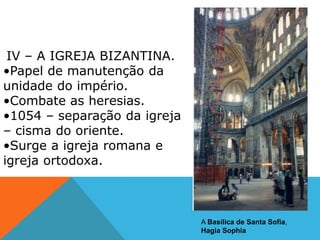 IV – A IGREJA BIZANTINA.
•Papel de manutenção da
unidade do império.
•Combate as heresias.
•1054 – separação da igreja
– cisma do oriente.
•Surge a igreja romana e
igreja ortodoxa.
A Basílica de Santa Sofia,
Hagia Sophia
 