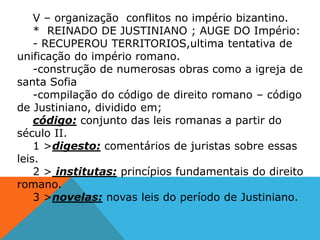 V – organização conflitos no império bizantino.
* REINADO DE JUSTINIANO ; AUGE DO Império:
- RECUPEROU TERRITORIOS,ultima tentativa de
unificação do império romano.
-construção de numerosas obras como a igreja de
santa Sofia
-compilação do código de direito romano – código
de Justiniano, dividido em;
código: conjunto das leis romanas a partir do
século II.
1 >digesto: comentários de juristas sobre essas
leis.
2 > institutas: princípios fundamentais do direito
romano.
3 >novelas: novas leis do período de Justiniano.
 