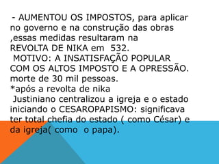 - AUMENTOU OS IMPOSTOS, para aplicar
no governo e na construção das obras
,essas medidas resultaram na
REVOLTA DE NIKA em 532.
MOTIVO: A INSATISFAÇÃO POPULAR
COM OS ALTOS IMPOSTO E A OPRESSÃO.
morte de 30 mil pessoas.
*após a revolta de nika
Justiniano centralizou a igreja e o estado
iniciando o CESAROPAPISMO: significava
ter total chefia do estado ( como César) e
da igreja( como o papa).
 