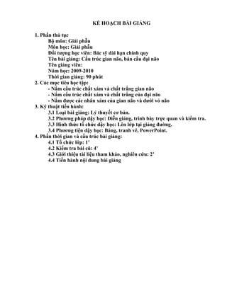 KẾ HOẠCH BÀI GIẢNG
1. Phần thủ tục
Bộ môn: Giải phẫu
Môn học: Giải phẫu
Đối tượng học viên: Bác sỹ dài hạn chính quy
Tên bài giảng: Cấu trúc gian não, bán cầu đại não
Tên giảng viên:
Năm học: 2009-2010
Thời gian giảng: 90 phút
2. Các mục tiêu học tập:
- Nắm cấu trúc chất xám và chất trắng gian não
- Nắm cấu trúc chất xám và chất trắng của đại não
- Nắm được các nhân xám của gian não và dưới vỏ não
3. Kỹ thuật tiến hành:
3.1 Loại bài giảng: Lý thuyết cơ bản.
3.2 Phương pháp dậy học: Diễn giảng, trình bày trực quan và kiểm tra.
3.3 Hình thức tổ chức dậy học: Lên lớp tại giảng đường.
3.4 Phương tiện dậy học: Bảng, tranh vẽ, PowerPoint.
4. Phần thời gian và cấu trúc bài giảng:
4.1 Tổ chức lớp: 1’
4.2 Kiểm tra bài cũ: 4’
4.3 Giới thiệu tài liệu tham khảo, nghiên cứu: 2’
4.4 Tiến hành nội dung bài giảng
 