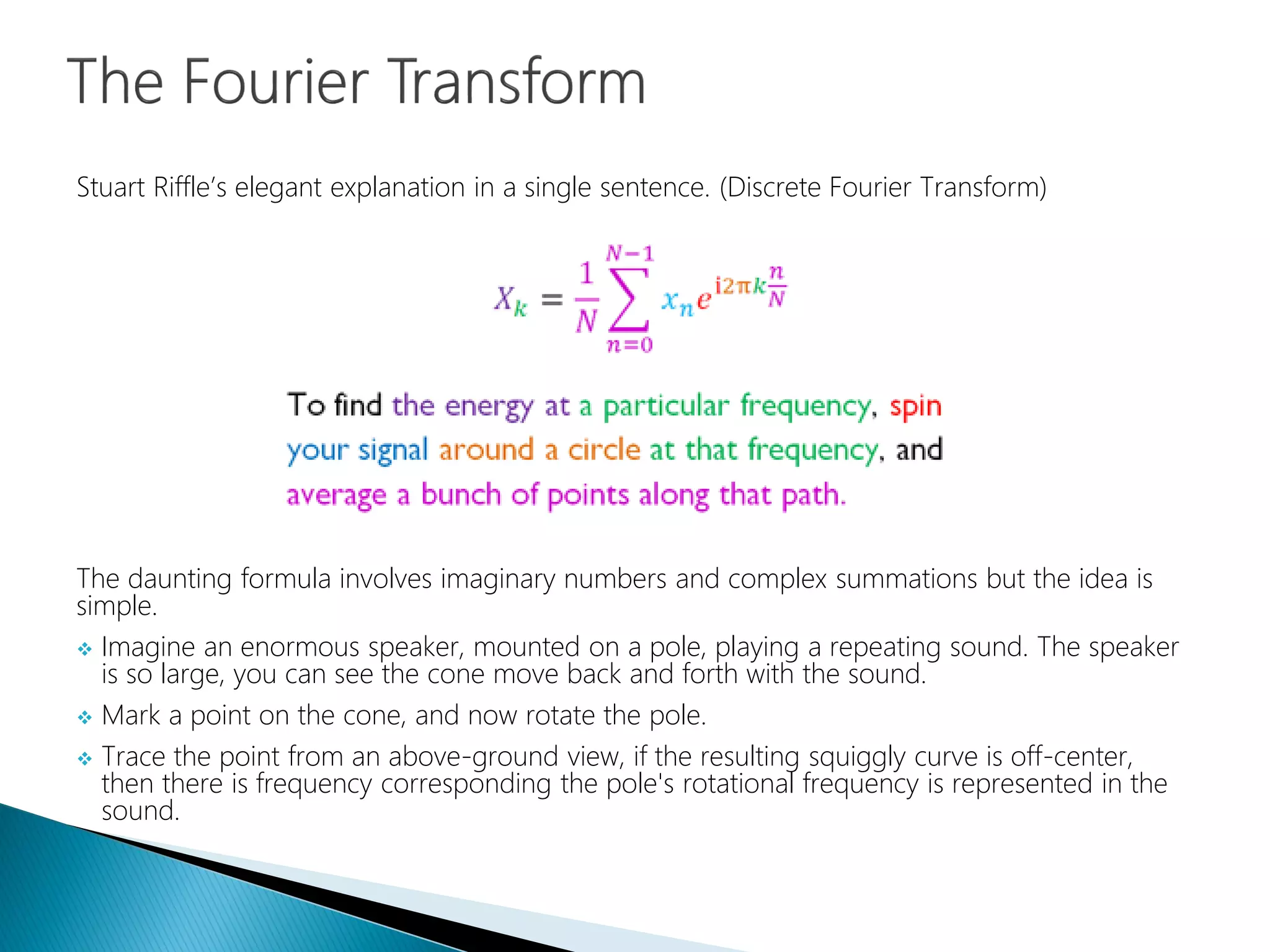 The daunting formula involves imaginary numbers and complex summations but the idea is
simple.
 Imagine an enormous speaker, mounted on a pole, playing a repeating sound. The speaker
is so large, you can see the cone move back and forth with the sound.
 Mark a point on the cone, and now rotate the pole.
 Trace the point from an above-ground view, if the resulting squiggly curve is off-center,
then there is frequency corresponding the pole's rotational frequency is represented in the
sound.
Stuart Riffle’s elegant explanation in a single sentence. (Discrete Fourier Transform)
 