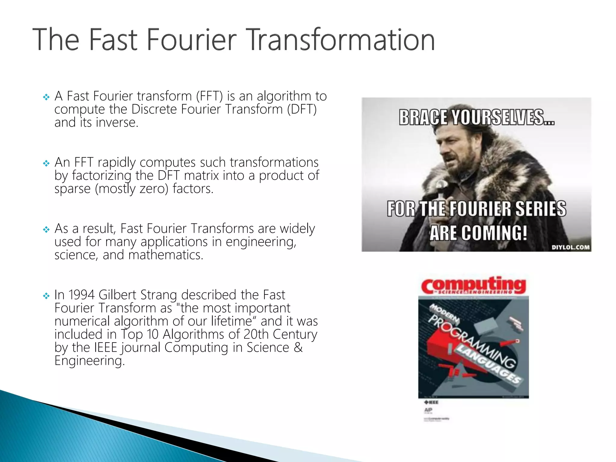 A Fast Fourier transform (FFT) is an algorithm to
compute the Discrete Fourier Transform (DFT)
and its inverse.
 An FFT rapidly computes such transformations
by factorizing the DFT matrix into a product of
sparse (mostly zero) factors.
 As a result, Fast Fourier Transforms are widely
used for many applications in engineering,
science, and mathematics.
 In 1994 Gilbert Strang described the Fast
Fourier Transform as "the most important
numerical algorithm of our lifetime“ and it was
included in Top 10 Algorithms of 20th Century
by the IEEE journal Computing in Science &
Engineering.
 