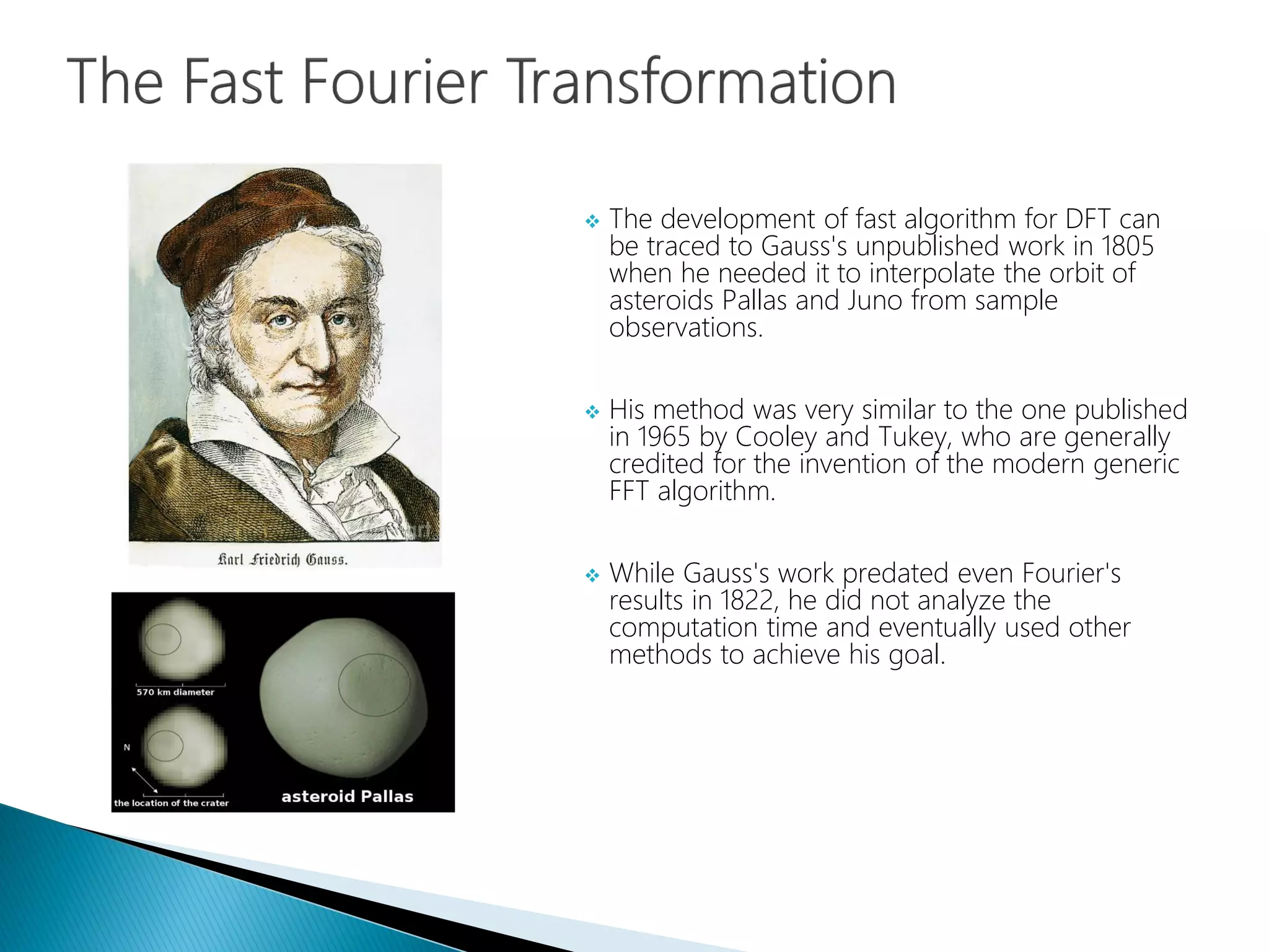  The development of fast algorithm for DFT can
be traced to Gauss's unpublished work in 1805
when he needed it to interpolate the orbit of
asteroids Pallas and Juno from sample
observations.
 His method was very similar to the one published
in 1965 by Cooley and Tukey, who are generally
credited for the invention of the modern generic
FFT algorithm.
 While Gauss's work predated even Fourier's
results in 1822, he did not analyze the
computation time and eventually used other
methods to achieve his goal.
 