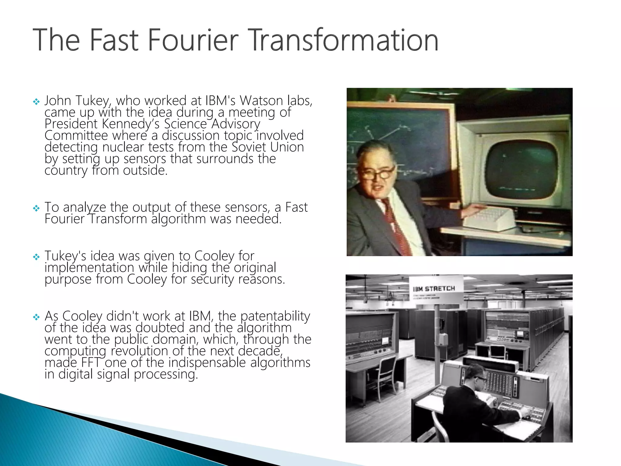  John Tukey, who worked at IBM's Watson labs,
came up with the idea during a meeting of
President Kennedy’s Science Advisory
Committee where a discussion topic involved
detecting nuclear tests from the Soviet Union
by setting up sensors that surrounds the
country from outside.
 To analyze the output of these sensors, a Fast
Fourier Transform algorithm was needed.
 Tukey's idea was given to Cooley for
implementation while hiding the original
purpose from Cooley for security reasons.
 As Cooley didn't work at IBM, the patentability
of the idea was doubted and the algorithm
went to the public domain, which, through the
computing revolution of the next decade,
made FFT one of the indispensable algorithms
in digital signal processing.
 