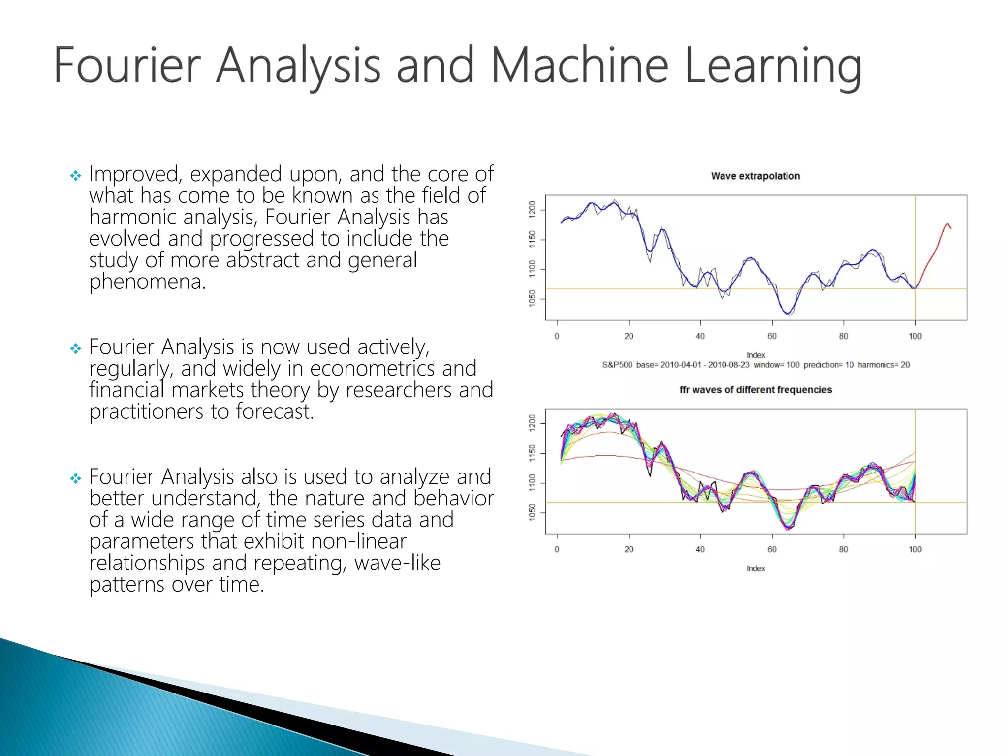  Improved, expanded upon, and the core of
what has come to be known as the field of
harmonic analysis, Fourier Analysis has
evolved and progressed to include the
study of more abstract and general
phenomena.
 Fourier Analysis is now used actively,
regularly, and widely in econometrics and
financial markets theory by researchers and
practitioners to forecast.
 Fourier Analysis also is used to analyze and
better understand, the nature and behavior
of a wide range of time series data and
parameters that exhibit non-linear
relationships and repeating, wave-like
patterns over time.
 