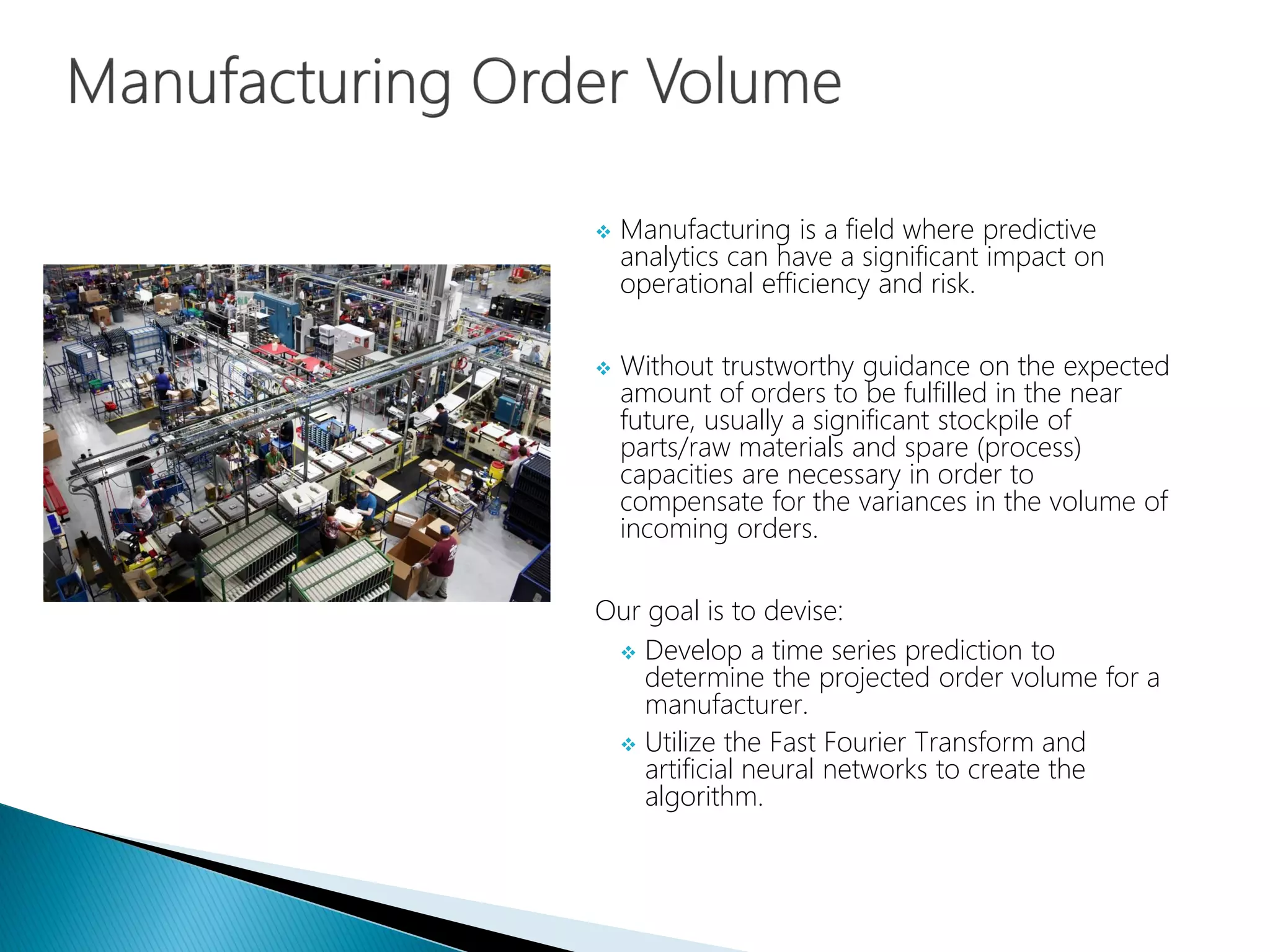  Manufacturing is a field where predictive
analytics can have a significant impact on
operational efficiency and risk.
 Without trustworthy guidance on the expected
amount of orders to be fulfilled in the near
future, usually a significant stockpile of
parts/raw materials and spare (process)
capacities are necessary in order to
compensate for the variances in the volume of
incoming orders.
Our goal is to devise:
 Develop a time series prediction to
determine the projected order volume for a
manufacturer.
 Utilize the Fast Fourier Transform and
artificial neural networks to create the
algorithm.
 
