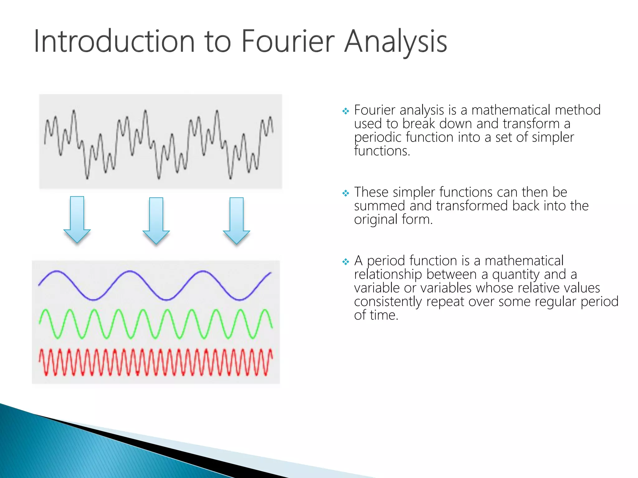  Fourier analysis is a mathematical method
used to break down and transform a
periodic function into a set of simpler
functions.
 These simpler functions can then be
summed and transformed back into the
original form.
 A period function is a mathematical
relationship between a quantity and a
variable or variables whose relative values
consistently repeat over some regular period
of time.
 