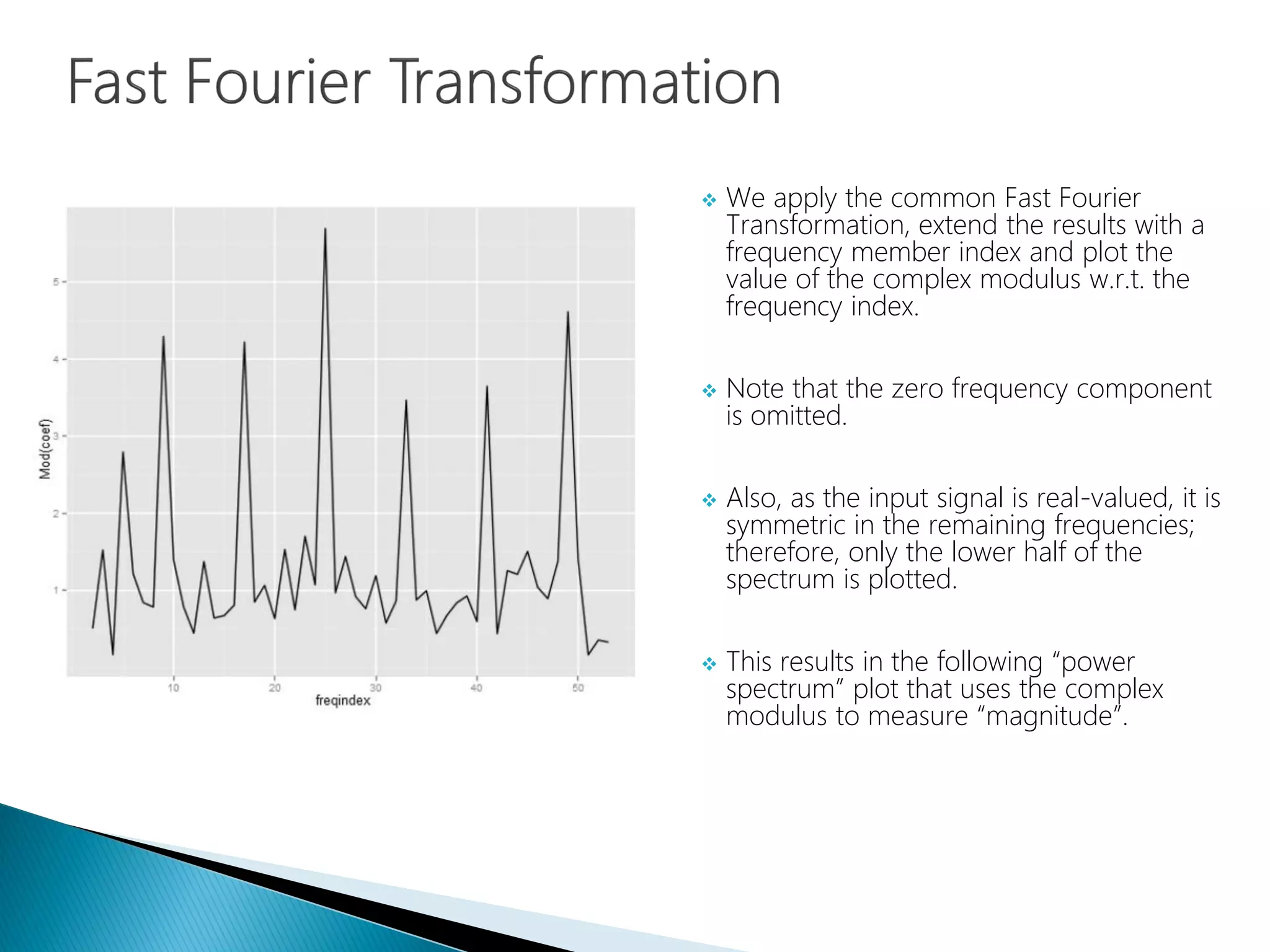  We apply the common Fast Fourier
Transformation, extend the results with a
frequency member index and plot the
value of the complex modulus w.r.t. the
frequency index.
 Note that the zero frequency component
is omitted.
 Also, as the input signal is real-valued, it is
symmetric in the remaining frequencies;
therefore, only the lower half of the
spectrum is plotted.
 This results in the following “power
spectrum” plot that uses the complex
modulus to measure “magnitude”.
 