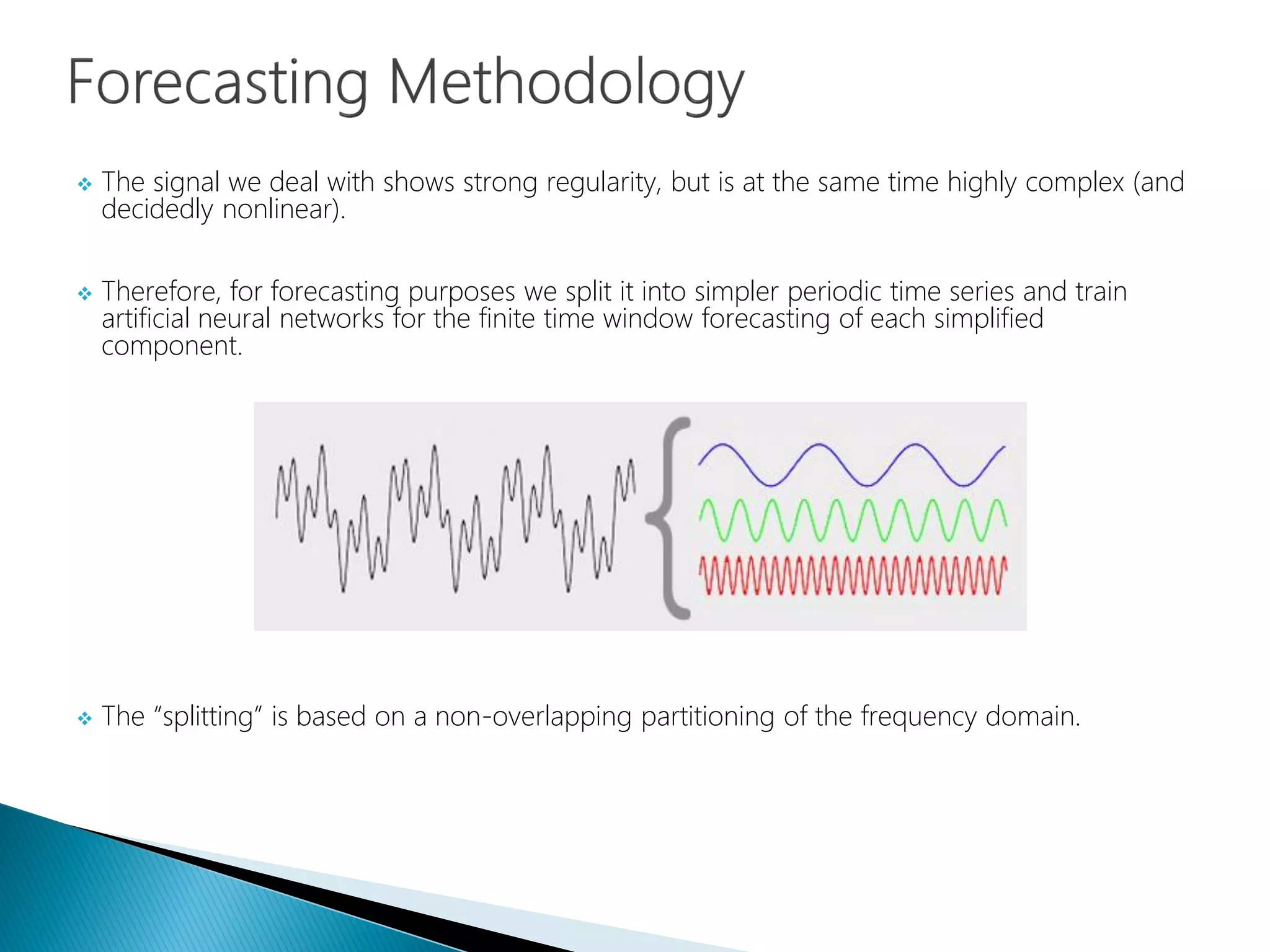  The signal we deal with shows strong regularity, but is at the same time highly complex (and
decidedly nonlinear).
 Therefore, for forecasting purposes we split it into simpler periodic time series and train
artificial neural networks for the finite time window forecasting of each simplified
component.
 The “splitting” is based on a non-overlapping partitioning of the frequency domain.
 